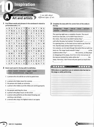 I
I
I can talk abont
Artandartists dLfferewtype^saf art.
1 findfifteenwordsandphrasesinthewordsearchrelatedto
performancearts.(-)
2 tvtatcheachwordintheboxwithitsdefinition.
1 a personwhositssti[]foranartistto paintthem
2
3
4
a personwhohelpsmovethescenery
thepersonwholeadsanorchestra
a personwhomakessurethemikesareworkingproperly
5
6
7
the peoplewatchingthe show
a personwhoplaysmusiconthestreet
a personwhoperformsonthestreetthrowingand
catchinga setofballs
awomanwhosingsthehighestnotesinanopera
3 Completethestorywiththecorrectformoftheverbsin
thebox.
Theopeningnightwasa completedisaster.Thesound
technicianwaslate,sohedidn'thavetimetor-
themikes.Thatmeantwedidn'treatisetheyu
untilaftertheptayhadstarted.Theleadactorr-
hisopeninglines,sotheleadactresshadtosaythemfor
him.Buttheleadactresshadn'thadtimetoa
hercostume,soshewentthoughtheentirefirstactwithher
jeanson.Thestagehandswouldn'tstops atthe
audiencewhenthey6 thescenery,sotheykept
ondroppingalltheprops.Andthenintheintervaloneof
thedancerstwistedheranktewhileshe7 the
steps.Honestly,I don'tknowwhywespentsomuchtime
8l
A B S T R A c T A I N T I N G
C
P
o
P N o L E S K T C H B E W S
E N C o T S C P T A S V E
S T L L L E U L T V F S
W A R B S M E L D Y S Y I R C
N
L
A T N E P o T R A T N V
o T S T A G E U S C A L M
S
B
H
R o N S G R F F T I L G
S o L P A I T N G A B E
L a E S M I o S T U M E S
) B M c R N R c T A L X Y
L A c R N S T L L A T o N
S U G E R G o A I A L c P o B
J
L
A Y S C U L P U R E R o F T
U P N G G T L a A T S
Writeaboutanexperienceyouorsomeoneelsehashadon
thestageorwhileperforming.
tO
)
Unit10. Inspiration
 