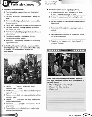 refrf r
I cawwe parttctple -'",.
clawe^t correctly.
Participleclauses
Choosethecorrectalternatives.
1 Thephotostaking/ takenattheschoolshowhaven't
comeout.
2 Thesoundtechnicianisbackstagetested/ testingthe
mikes.
3 Themoneycollecting/ collectedbythebuskerswillbe
donatedto charity.
4 Thegigheld/ hotdinglastnightwasa completesuccess.
5 Themodelmostoftenpainting/ paintedbySalvador
Daliwashiswife,Gata.
6 Theinstrumentplayed/ playingbytheleadviolinistwas
a Stradivarius.
7 Theaudiencewatching/ watchedtheplaywere
completelyabsorbedintheplot.
8 Wereceiveda letterinviting/ invitedustotheopening
nightofthemusical.
Lookatthepictureandcompletethesentenceswiththe
presentparticipleorthepastparticipleformoftheverbs
in brackets.Ticktheinformationyouthinkhas
beeninvented.
Theman (wear)a whitecoatistaking
somethingoutofa basket.
ThetittteSirt- (look)atthebasketisholdingher
bigsister'shand.
Theman (selDfruitandvegetableshassoldlots
of producetodqy.
Thebird (buy)bythemaninthebtackjumper
willbecookedfordinner.
Thewoman (carry)theumbrellathinksthatit's
goingto rain.
Thevegetables- (notselDinthemarkettoday
willbekeptuntittomorrow.
3 Rewritetherelativeclausesasparticiplephrases.
1 Heplayedatrombonewhichbelongedto hisfather.
Hcplayeda trombonabelongingtohirfaiher.
2 Onstagethere'sa womanwhois brushingherhair.
Shesaidthankyoufortheflowerswhichweregivenby
theaudience.
Thescenerywhichwasbrokenyesterdayneedsto be
repaired.
TheptaywhichwasperformedbytheNationalTheatre
wasanabsolutedisaster.
Theguitaristwhoisplayinginthegigisn'tusuallya
memberoftheband.
Inventsomeinformationaboutthepeoplein thepicture.
Lookatthe questionsto helpyou.Writethe informationas
participleclauses.
o Whatarethepeoplewearing/ doing?
. Wherearetheysitting/standing?
o Whoarethey?
unitlo.lnspiration(^
 