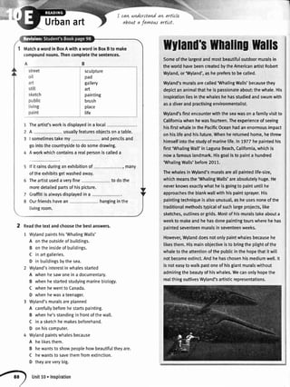 _l
Urbanart
cawunderstandan artlcle
about a favww artrst,
Matchawordin BoxAwithawordin BoxBto make
compoundnouns.Thencompletethesentences.
Theartist'sworkisdisplayedina local
A usuallyfeaturesobjectsonatable.
I sometimestakemy andpencilsand
gointothecountrysidetodosomedrawing.
Aworkwhichcontainsa realpersoniscalleda
lfit rainsduringanexhibitionof , many
oftheexhibitsgetwashedaway.
Theartistusedaveryfine todothe
moredetaitedpartsofhispicture.
Graffitiisalwaysdisplayedina
Ourfriendshavean hanginginthe
livingroom.
sculpture
pad
gatlery
art
painting
brush
place
life
Ilyland'$IlnafingWalls
Someofthelargestandmostbeautifuloutdoormuralsin
theworldhavebeencreatedbytheAmericanartistRobert
Wyland,or'Wyland',asheprefersto becalled.
Wyland'smuralsarecalled'WhalingWalls'becausethey
depictananimalthatheispassionateabout:thewhale.His
inspirationliesinthewhaleshehasstudiedandswumwith
asa diverandpractisingenvironmentalist.
Wyland'sfirstencounterwiththeseawasona familyvisitto
Californiawhenhewasfourteen.Theexperienceofseeing
hisfirstwhaleinthePacificOceanhadanenormousimpact
onhislifeandhisfuture.Whenhereturnedhome,hethrew
himselfintothestudyofmarinelife.ln7977hepaintedhis
first'WhalingWall'in LagunaBeach,California,whichis
nowafamouslandmark.Hisgoalisto painta hundred
'WhalingWalls'before2011.
ThewhalesinWyland'smuralsareallpaintedlife-size,
whichmeansthe'WhalingWalls'areabsolutelyhuge.He
neverknowsexactlywhatheisgoingto paintuntilhe
approachestheblankwallwithhispaintsprayer.His
paintingtechniqueisalsounusudl,asheusesnoneofthe
traditionalmethodstypicalofsuchlargeproiects,like
sketches,outlinesorgrids.Mostofhismuralstakeabouta
weekto makeandhehasdonepaintingtourswherehehas
paintedseventeenmuralsinseventeenweeks.
However,Wylanddoesnotonlypaintwhalesbecausehe
likesthem.Hismainobjectiveisto bringtheplightofthe
whaletotheattentionofthepublicinthehopethatitwitt
notbecomeextinct.Andhehaschosenhismediumwell.lt
isnoteasytowalkpastoneofhisgiantmuralswithout
admiringthebeautyofhiswhales.Wecanonlyhopethe
realthingoutlivesWyland'sartisticrepresentations.
2 Readthetextandchoosethebestanswers.
1 Wylandpaintshis'WhalingWalls'
A ontheoutsideofbuildings.
B ontheinsideofbuildings.
C inartgalleries.
D inbuildingsbythesea.
2 Wyland'sinterestinwhalesstarted
A whenhesawoneina documentary.
B whenhestartedstudyingmarinebiotogy.
C whenhewenttoCanada.
D whenhewasateenager.
3 Wyland'smuralsareplanned
A carefultybeforehestartspainting.
B whenhe'sstandinginfrontofthewall.
C ina sketchhemakesbeforehand.
D onhiscomputer.
4 Wytandpaintswhalesbecause
A helikesthem.
B hewantsto showpeoplehowbeautifultheyare.
C hewantstosavethemfromextinction.
D theyareverybig.
n
Unitlo.Inspiration
 