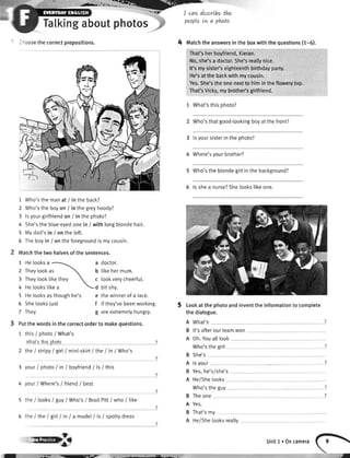 Tatkingabout
--oosethecorrectprepositions.
1 Who'sthe manat / in the back?
2 Who'sthe boyon / in thegreyhoody?
3 lsyourgirlfriendon / in thephoto?
4 She'sthe blue-eyedonein / with longblondehair.
5 Mydad'sin / on the left.
5 Theboyin / on theforegroundis mycousin.
Matchthe two halvesof the sentences.
1 Helooksa
**'':r;
rtbe the
5 Helooksasthoughhe's e thewinnerof a race.
peopleLvta photo.
Matchtheanswersintheboxwiththequestions(1-6).
That'sherboyfriend,Kieran.
No,she'sa doctor.She'sreallynice.
It'smysiste/seighteenthbirthdayparty.
He'satthebackwithmycousin.
Yes.She'stheonenextto himintheflowerytop.
That'sVicky,mybrothedsgirlfriend.
1 What'sthisohoto?
2 Who'sthatgood-tookingboyatthefront?
3 lsyoursisterinthephoto?
4 Where'syourbrother?
5 Who'stheblondegirlin the background?
5 ls shea nurse?Shelookslikeone.
Lookat the photoandinventthe informationto complete
thedialogue.
A What's
B lt'safterourteamwon
A Oh.Youalllook
Who'sthegirl
She's
rsyour
Yes,he's/she's
He/Shelooks
Who'stheguy
Theone
Yes.
That'smy
He/Shelooksreally
photos
4
2 Theylookas
3 TheytookIikethey
4 Helookslikea
6 Shelooksiust
7 They
a doctor.
b likehermum.
c lookverycheerfu[.
d bitshy.
f if they'vebeenworking.
g areextremetyhungry.
Putthe wordsin the correctorderto makequestions.
1 this/ photo/ What's
ulhat'rthiOphqio
2 rheI stripy/ girt/ mini-skirt/ the / in / who's
3 your/ photo/ in / boyfriend/ ls / this
4 your/ Where's/ friend/ best
5 the / looks/ guy/ Who's/ BradPitt/ who / like
5 the / the/ girlI in I a model/ ls / spottydress
B
A
B
A
B
A
B
A
?
?
?
ryb unit1. oncamerafF

.^t
 