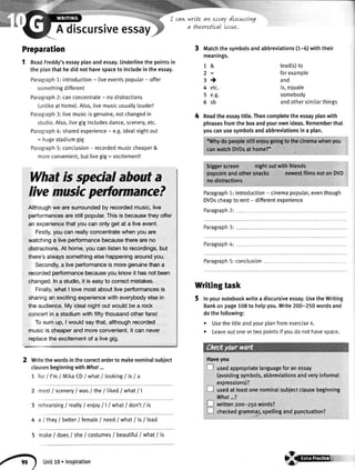 Adiscursiveessay
Preparation
1 ReadFreddy'sessayplanandessay.Underlinethe pointsin
the planthat he did not havespaceto includein the essay.
Paragraph1: introduction- liveeventspopular- offer
somethingdifferent
Paragraph2: canconcentrate- no distractions
(untikeat home).Also,livemusicusua[[ylouder!
Paragraph3: livemusicis genuine,notchangedin
studio.Also,livegigincludesdance,scenery,etc.
Paragraph4: sharedexperience- e.g.idealnightout
= hugestadiumgig
Paragraph5: conclusion- recordedmusiccheaper&
moreconvenient,butlivegig: excitement!
Whatis specialabouta
Iivemusicpertormance?
Althoughwe aresurroundedby recordedmusic,live
performancesarestillpopular.Thisis becausetheyoffer
an experiencethatyoucanonlyget at a liveevent.
Firstly,you can reallyconcentratewhenyou are
watchinga liveperformancebecausethereareno
distractions.At home,youcanlistento recordings,but
there'salwayssomethingelsehappeningaroundyou.
Secondly,a liveperformanceis moregenuinethana
recordedperformancebecauseyou knowit hasnotbeen
changed.Ina studio,it is easyto correctmistakes.
Finally,whatI lovemostaboutliveperformancesis
sharingan excitingexperiencewitheverybodyelsein
the audience.My idealnightout wouldbe a rock
concertin a stadiumwithfiftythousandotherfans!
Tosumup, I wouldsaythat,althoughrecorded
musicis cheaperandmoreconvenient,it can never
replacetheexcitementof a livegig.
Writethewordsinthecorrectorderto makenominatsubiect
clausesbeginningwithWhat...
7 forI I'm/ MikaCD/ what/ tookingI isI a
2 most/ sceneryI wasI the/ tikedI what| |
3 rehearsing/reatly/enioyI I I what/don't/ is
4 a / they/better/femate/ need/what/ is/ tead
5 make/ does/ she/ costumes/ beautifut/ what/ is
I can wrtte ameJraydt:cwstvg
a theorettcal ts.rwe.
1&
2:
3)
4 etc.
5 e.g.
6sb
3 Matchthesymbolsandabbreviations(r-6) withtheir
meanings.
lead(s)to
forexample
and
is,equate
somebody
andothersimilarthings
Readtheessaytitle.Thencompletetheessayptanwith
phrasesfromtheboxandyourownideas.Rememberthat
youcanusesymbolsandabbreviationsina plan.
"Whydopeoplestftlenioygoingtotheclnemawhenyou
canwatchDVDsat home?'
biggerscreen nightoutwith'friends
popcomandotherspacks ng^restfilmsnoton DVD
nodistractions
Paragraph1:introduction- cinemapoputar,eventhough
DVDscheapto rent- differentexperience
Paragraph2:
Paragraph3:
Paragraph4:
Paragraph5: conclusion
T
T
r
Writingtask
5 Inyournotebookwritea discursiveessay.UsetheWriting
Bankonpage108to helpyou.Write200-250wordsand
dothefollowing:
. Usethetitteandyourplanfromexercise4.
r Leaveoutoneortwopointsifyoudonothavespace.
Haveyou
[l usedappropriatelanguageforanessay
(avoidingsymbols,abbreviationsandveryinformal
expressions)?
usedatleastonenominalsubjectclausebeginning
What...?
written2oo-25owords?
checkedgrammar,spellingandpunctuation?
a<r) unit1o. Inspiration 4@G-
 