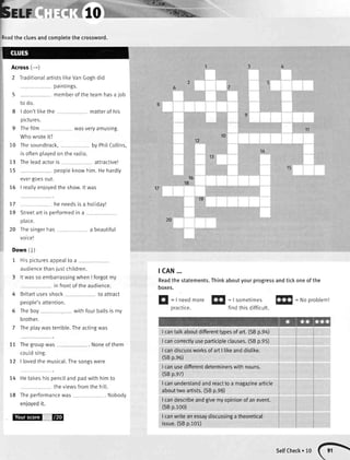 beu ",,l%&*
i:ad the cluesandcompletethe crossword.
Across(-*)
2 TraditlonalartiststikeVanGoghdid
paintings.
5 memberof theteamhasa job
to do.
8 | don'ttikethe matterof his
pictures.
9 Thefilm wasveryamusing.
Whowroteit?
Thesoundtrack, by PhilCollins,
is oftenplayedon the radio.
Theleadactoris attractive!
peopleknowhim.Hehardly
evergoesout.
I reallyenloyedthe show.lt was
he needsis a holiday!
Streetart is performedin a
place.
Thesingerhas a beautiful
voice!
Down (l)
1 Hisplcturesappealtoa
audiencethanjustchildren.
3 lt wasso embarrassingwhenI forgotmy
in frontof the audience.
4 Britartusesshock to attract
people'sattention.
5 Theboy withfourballsis my
brother.
7 Ihe playwasterrible.Theactingwas
Thegroupwas . Noneof them
couldsing.
| lovedthe musical.Thesongswere
HetakeshispenciIandpadwith himto
theviewsfromthe hill.
Theperformancewas . Nobodv
lsffiHfup,r,*
tcAN...
Readthe statements.Thinkaboutyourprogressandtickoneof the
boxes.
r0
12
10
73
I)
75
13
15
16
18
17
19
20
77
79
20
77
72
74
18
H
=|needmore ff|
=|sometimesffi
=Noprobtem!
practice. findthisdifficult
Icantalkaboutdifferenttypesofart.(SBp.94)
Icancorrectlyuseparticipleclauses.(SBp.95)
I candiscussworksofartI likeanddistike.
(SBp.e6)
I canusedifferentdeterminerswithnouns.
(SBp.ez)
I canunderstandandreacttoa magazinearticle
abouttwoartists.(SBp.98)
I candescribeandgivemyopinionofanevent.
(SBp.100)
I canwriteanessaydiscussingatheoretical
issue.(SBp.101)
selfcheck.lo(}
 