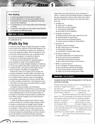a
o
a
a
a
a
o
o
a
a
a
o
o
a
a
a
a
a
a
o
a;;;;;;;;
. Readthetextquicklytofindoutwhatit isabout.
. Readthestatements(1-5)butnottheoptions(A-D).
. Readthetextverycarefullyandunderlinethepartthat
relatestoeachstatement.
r Thestatementsareinthesameorderastheinformation
inthetext.
. Choosethe correctoption(A-D)andthencheckthatthe
otheroptionsaredefinitelywrong.
Readthetextandchoosethebestoption(A-D)to complete
thesentences(1-5).
iPodsbylve
Jonathanlvewason stage,lovingtytakingapartan iBook
laptopin frontof an audienceof fascinateddesigners.For
overan hour,hedescribedits creation,the necessityof
everycurve,hingeandsurface.Thenhe pointedto a tiny
tootsetbuiltintothe backof the case,a wonderfulidea
foranyserviceengineer.Hisattentionto detailis
amazing,buthistalentgoesdeeperthanthat.
The39-year-oldvice-presidentof industrialdesignis
widetyregardedastoday'smostimportantBritish
designer.Fromhisstudioat AppleComputersin California,
lve'steamhavedefinedthe lookof a generation,firstwith
the iBookandiMac,andlatelythe iPod,whoseowners
includetheQueen,TonyBlairandGeorgeBush.
Beyondlve'stalent,he is famousforhisprivacy.He
rarelygivesinterviews.HisWho'sWhoenlrystatesonly
thathewasbornin 7967,andfailsto mentionhe isthe
fatherof twins.Whatis knownisthathe is thoughtful,
brutallyhonest,passionateandcriticaIof himsetf.With
hisfamily,he leadsa simplelifein a two-bedroomhouse
in TwinPeaks.Hisonlyluxuryis hisAstonMartin,bought,
naturally,becauseof its looks.
lvestudiedindustrialdesignand immediately
displayeda greattalent.Hewouldfind unusualinfluences
for hisdesignsandinstinctivelyturnthemintoamazingly
modern-lookingproducts.Forhisfinal-yearproject,lve
developedan alternativemonetarysystem,a pebbte-tike
objectwhichcouldbechargedup and usedinsteadof
cashor creditcards.
In 1990,heworkedon projectsfromtoiletsto video
cassetterecordersfora Londondesigncompany.Asked
to designa newbathroom,he boughtmarinebiology
booksandsearchedthemforinfluencesfromnature.lve
joinedApplein 7992andhisfirstmajorsuccess,the
colourfuIall-in-oneiMaccomputer,wasinspiredbythe
glisteningtransparencyof gumdrops,andwasa reaction
againstthe dullnessof the beigedesktopcomputers
worldwide.Yethisgreatestsuccessis theiPod,the MP3
r Useof English
r Wtiting oSpeaking
playerwhichhassoldmillionsofunitsandbecomea
classic.In2003hewontheDesignMuseum'sdesignerof
theyearcompetition.Andheknowsbetterthananyone
whatwe'regoingto behotdinginourhandsfiveyears
fromnow.
1 jonathanlve
A usedto actina theatre.
B usedtobea serviceengineer.
C isamazedbysmatldetails.
D givestalksforotherdesigners.
2 AtpresentJonathanlve
A designsproductswhicharea signofourtimes.
B livesandworksinGreatBritain.
C worksonlyforveryimportantpeople.
D createsluxuriousdesignsforAstonMartin.
Jonathanlve
A expectsa lotfromhimsetf.
B livesa lifeof luxuryin TwinPeaks.
C lovesgivinginterviews.
D is describedin detailin Who'sWho.
Duringhisstudieslve
A showeda greattalentfor makingmoney.
B foundveryuncommoninspirations.
C developedonlyduringhislastyear.
D gota creditcardandspenta lotof money.
Whenlvestartedwork,he
A wasa designerof 'naturalbathrooms'.
B wasimmediatelysearchedout byApple.
C hatedboringdesignsof practicalthings.
D madea lotof moneysellingclassiciPods.
Completethe textwith the missingwords(1-10).Useone
wordonlyin eachgap.
Everyonefindsexamsstressful,andthisisespeciallytrueof
oralexamslmaginethatyouare1- anexamand
youhavelust
2
- askeda questionto 3
you knowthe answerperfectlywell In the classroom,you
wouldanswerit without4-- problem,but
s- thisprecisemoment,youareunableto thinkor
speakYoucan'tconcentrateon the questionat allandthe
onlythoughtswhichgo throughyourmindareunhelpful
oneslike:'lt wouldn't6-- fairif lfailedthisexam
becausel'veworked1- hardandspentso much
timestudying.Whyt thishaveto happento me?'
Asyou lookup, rt seemsthatthe examinerrsstaringat youin
a veryunfriendlyway,but heor sheisprobablyjusttryrngto
beasencouragingase- Youfeelyou haveto say
somethingsoyoustartto speak- but whenyou
10 yourmouth,theonlythrngthatcomesout is:
'l'msorry,I don'tknow'
,-t GetreadytoryourExam5
 