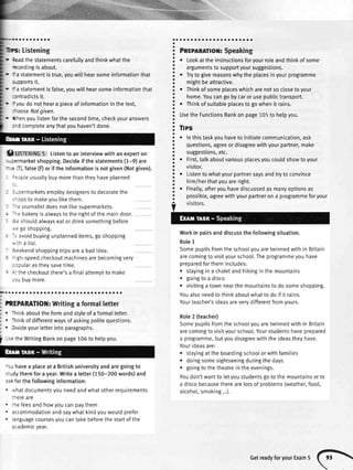 Listening
-
leadthestatementscarefullyandthinkwhatthe
'=cordingisabout.
- Fastatementistrue,youwillhearsomeinformationthat
ioports it.
- f astatementisfalse,youwillhearsomeinformationthat
::ntradictsit.
-
Fioudonotheara pieceofinformationinthetext,
--ooseNotgiven.
. ,rrenyoulistenforthesecondtime,checkyouranswers
:-d completeanythatyouhaven'tdone.
I USfErutUe5 Listentoaninterviewwithanexperton
,.-:ermarketshopping.Decideif thestatements(1-9)are
:--r 'iI),false(F)orif theinformationisnotgiven(Notgiven).
- :=opleusuallybuymorethantheyhaveplanned
! -cermarketsemploydesignersto decoratethe
;-ops to makeyoulikethem.
--e journalistdoesnotlikesupermarkets.
--e bakeryis alwaysto the rightof the maindoor.
,',eshouldalwayseator drinksomethingbefore
,.,egoshopping.
-: avoidbuyingunplanneditems,goshopping
,.,ih a list.
i,eekendshoppingtripsarea badidea.
- gh-speedcheckoutmachinesarebecomingvery
: lpularastheysavetime.
: -: thecheckoutthere'sa finalattemottomake
.ru buymore.
D..aaaaoaaoaoooaaaaaaaaaaaaaaaoooa
?REPARATIOII:Writinga formalletter
. Thinkaboutthe formandstyleof a formalletter.
. Thinkof differentwaysof askingpolitequestions.
. Divideyourletterintoparagraphs.
':u havea placeat a Britishuniversityandaregoingto
;:rdy therefor a year.Writea letter(150-200words)and
:sk forthe followinginformation:
. .vhatdocumentsyouneedandwhatotherrequirements
:nereare
. :hefeesandhowyoucanpaythem
. accommodationandsaywhatkindyouwouldprefer
. languagecoursesyoucantakebeforethestartof the
academicvear.
ooaaoaaaaaaaaaaaaaaoa
PnrplRmox: Speaking
Lookattheinstructionsforyourroleandthinkofsome
argumentsto supportyoursuggestions.
Trytogivereasonswhytheplacesinyourprogramme
mightbeattractive.
Thinkofsomeplaceswhicharenotsoclosetoyour
home.Youcangobycarorusepublictransport.
Thinkofsuitableplacestogowhenit rains.
UsetheFunctionsBankonpage105tohelpyou.
Tlps
Inthistaskyouhavetoinitiatecommunication,ask
questions,agreeordisagreewithyourpartner,make
suggestions,etc.
First,tatkaboutvariousplacesyoucouldshowtoyour
visitor.
Listentowhatyourpartnersaysandtrytoconvince
him/herthatyouareright.
Finalty,afteryouhavediscussedasmanyoptionsas
possible,agreewithyourpartnerona programmeforyour
Workin pairsanddiscussthe followingsituation.
Role1
Somepupilsfromtheschoolyouaretwinnedwithin Britain
arecomingto visityourschool.Theprogrammeyouhave
preparedforthemincludes:
o stayingin a chaletandhikingin the mountains
. goingto a disco
o visitinga townnearthe mountainsto do someshopping.
Youalsoneedto thinkaboutwhatto do if it rains.
Yourteacher'sideasareverydifferentfromyours.
Role2 (teacher)
Somepupilsfromtheschoolyouaretwinnedwithin Britain
arecomingto visityourschool.Yourstudentshaveprepared
a programme,butyoudisagreewiththe ideastheyhave.
Yourideasare:
r stayingat the boardingschoolorwithfamilies
o doingsomesightseeingduringthe days
o goingto thetheatrein theevenings.
Youdon'twantto letyoustudentsgoto the mountainsorto
a discobecausetherearelotsof problems(weather,food,
alcoho[,smoking...).
.aoaaaoaaoa a
o
o
a
a
a
a
a
a
o
o
a
a
a
o
o
o
a
a
a
o
I
a
a
a
a
a
o
o
a
a
a
a
a
O
o
o
o
a
a
a
a
a
a
o
a
i -.e theWritingBankonpage106tohelpyou.
GetreadyforyourExam5
(
 