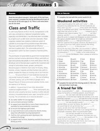 BzExnMSI
Readthetextabouttransport.Somepartsof thetexthave
beenremoved.Completethetextby decidingwhichpartof
the text(A-G)fits eachgap(1-6).Thereis oneextraletter
youdo notneed.
Classand Traffic
Aswrthmanyfeaturesof lrferntheUS,transportationisrife
with classcontradictionsNatronaltransportationpolicy,
especralysinceWorldWarll,haseffectivelybeencontrolled
byoilgrantssuchasGM, ExxonandtherrassocratesThese
corporateinterestshavecreatedan extensivesystemof
subsidresto encouragedrvinganddiscouragealternatives
Theyhaveusedtherrconsrderablepoliticalinfluencer
andtranst systemsdon't Theautomobile-centredUS
transportationsystemhasbeencreatedto maximrseprofrts,
Theprrorrtisationof automobilesbygovernmenttransportatron
plannershashadnumerousdetrrmentaleffects,particularlyon
poorandworking-classpeopleInmosturbanareasintheUS,
40 60 percentof thelandarearsusedforthemovementand
storageof automobiles(roads,garages,parkinglots)
Remainrrrgspaceisthereforemorecostlyior housrng,otfices,
factorres,schools,hosptalsandotherfacilitrestrulyusefulto
peoplelmaginethermpacton housrngcostsInSanFrancrsco
I Tlregroundfloorsof nrostresidentralstructuresdo
rol p'ovrde'rourng{o' Deople,' Thccostof buildinq
'off-street'parking,suchasthe three-cargaragesnowa
frequentfeatureof newly-constructedsuburbanhomes,raises
theexpenseof a1housing
Inaddrtron,c ty governmentshaveoftendemolrshed
resrdentialnerghbourhoods Thoco rn:d nrniort< elcn
diminisha crty'spropertytaxbase,resultingIneitherreduced
<or/raa< nr rnrro:qed nrnr
r -pertytaxes,againraisingthecostof
housrngTheconsrderablesoca resourcesdevoted6
A butrathershelterforcars(garages)
B notto enhancepersonalmobility
C to supportauto-dependencymeansfewerresourcesare
availableformoreproductiveinvestment
D to ensurethathighwaysgetfunded
E to roadmaintenanceandconstructiondivertsmoney
awayfromaffordablehousingdevelopment
F if allthecity'sparking[otsweredevetopedinto
residentialbuitdings
G to expandroadfacilities,depletingavailablehousingand
drivingup rents
1 Completethe textwith the correctwords(A-D).
Weekend activities
I work harclthroughoutthe week and I really0 ooK
forward to my weekends For me, the bestweekendsare
thosewhen I go and I someculturewithtrierds
familyor sometimesevenaloneI lovethetheatreon a Frrda.
nrghtwhentheactronon the1
a differenttime,placeor planetThe
transportsyouto
areoftel
amazing,and the I itselfiscleverlydesignedto
,lL^.^, rl,^ ,^^^,, ,^l
^i.
r^^^ ,' ,r
^,.,1,dllOW tlle dCLOrs tO dpl]edl dnO Ol5dppecir d5 ed5lly d5 pO55lD -
Theoperaisanotheroptionfor a nightout,andsome
membersof the 5 evengo sofarasto 6
theirhairstyledfor theoccasionHowever,theattractionoi
theoperarsthemusicitself,whichtransmitsthestrong
emot ons the - In the storyare b
Durngthedaymanycitiesofferculturalactivitiesrngallerre.
andart museumsWhetheryouprefercontemporaryartn' i
itscontroversial! matter,or themoreclassrcal
of the Olo Mdslers,rhe'e s alwaysan exlro r
to vrsrtsomewhere
0
1
2
3
4
5
6
8
9
10
A see B watch C lool< D stare
A get B experienceC go D have
A screen B theatre C stage D play
A costumes B suits C clothes D dresses
A acting B paintings C pictures D scenery
A audience B people C spectatorsDwatcher:
Acut Bhave Cdo Dbe
A actresses B charactersC figures D men
A sensing B knowing C moving D feeling
A subiect B tooic Ctheme D issue
A performancesB shows C portraits D recitals
2 Completethetextwiththe missingwords(t-t0). Use
onewordonlyin eachgap.
A friend for life
When my grandmotherLr eaid shewas going to bL,,
laptopfor herselfas a Christmaspresent,we all thought
I shewas mad Littledid we know that she
alreadyhad n mind the exactlaptop shewanted, so we'..:
extremelysurprrsed/ we tookherto thecorrD
store Shewalked strarghtup to the rntormationdeskand
I the salesassstant exactlyr slre
wantedWhenwe tookherhome,sheaskedus''
we woud helphersetup hernewtoy, , ot
course,we d d Srncethenwe haverealsed/
wondertultheInternetis,andhow rtcanchangethe lrfe
oldpeoplecompletelyWhenmygrandmothergoes
'r theInternet,shedoessoto f nd answers
' thec uesin hercrosswordAndthensheusi
e-rnailto get In touch wrth r(l the rnernbersot
tamlyshecan'tvrsrtbecauseol herage Forrny
grandmother,hercomputerishertriend,andI onlyhope
she'llkeepusingit for manyyearsto come
GetreadyforB2Exams1
 