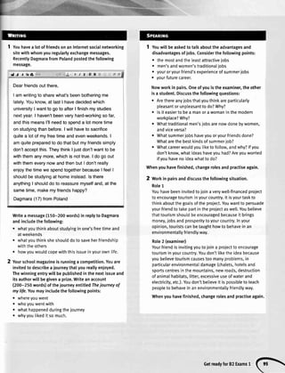 1 Youhavea lotoffriendsonanInternetsocialnetworking
sitewithwhomyouregularlyexchangemessages.
RecentlyDagmarafromPolandpostedthefollowing
message.
JJ Tlrla I U]==
Dearfriendsoutthere,
I amwritingto sharewhat'sbeenbotheringme
lately.Youknow,at lastI havedecidedwhich
universityI wantto go to afterI finishmy studies
nextyear.I haven'tbeenveryhard-workingso far,
andthismeansl'llneedto spenda lotmoretime
on studyingthanbefore.I willhaveto sacrifice
quitea lotof myfreetimeandevenweekends.I
amquitepreparedto do thatbutmyfriendssimply
don'tacceptthis.TheythinkI justdon'twantto be
withthemanymore,whichis nottrue.I do go out
withthemeverynowandthenbutI don'treally
enjoythetimewe spendtogetherbecauseI feelI
shouldbe studyingat homeinstead.ls there
anythingI shoulddo to reassuremyselfand,at the
sametime,makemyfriendshappy?
Dagmara(17) fromPoland
Writea message(150-200words)in replyto Dagmara
andincludethefollowing:
o whatyouthinkaboutstudyinginone'sfreetimeand
atweekends
o whatyouthinksheshoulddotosaveherfriendship
withtheothers
. howyouwouldcopewiththisissueinyourown[ife.
Yourschoolmagazineisrunninga competition.Youare
invitedtodescribea iourneythatyoureallyenjoyed.
Thewinningentrywillbepublishedinthenextissueand
itsauthorwillbegivena prize.Writeanaccount
(200-250words)oftheiourneyentitledThejourneyof
mylife.Youmayincludethefollowingpoints:
o whereyouwent
o whoyouwentwith
o whathappenedduringthejourney
. whyyoutikeditsomuch.
Youwillbeaskedtotalkabouttheadvantagesand
disadvantagesofjobs.Considerthefollowingpoints:
o themostandtheleastattractivelobs
o men'sandwomen'straditionaIjobs
. youroryourfriend'sexperienceofsummerjobs
. yourfuturecareer.
Nowworkinpairs.Oneofyouistheexaminer,theother
isa student.Discussthefollowingquestions:
o Arethereanyjobsthatyouthinkareparticularly
pleasantorunpleasanttodo?Why?
o lsiteasiertobea manorawomaninthemodern
workplace?Why?
r Whattraditionalmen'sjobsarenowdonebywomen,
andviceversa?
o Whatsummerjobshaveyouoryourfriendsdone?
Whatarethebestkindsofsummerjob?
o Whatcareerwouldyouliketofollow,andwhy?lfyou
don'tknow,whatideashaveyouhad?Areyouworried
ifyouhavenoideawhatto do?
Whenyouhavefinished,changerolesandpractiseagain.
2 Workin pairsanddiscussthefollowingsituation.
Role1
Youhavebeeninvitedtojoinaverywell-financedproject
toencouragetourisminyourcountry.lt isyourtaskto
thinkaboutthegoalsoftheproject.Youwantto persuade
yourfriendtotakepartintheproiectaswell.Youbelieve
thattourismshouldbeencouragedbecauseit brings
money,jobsandprosperitytoyourcountry.Inyour
opinion,touristscanbetaughthowtobehaveinan
environmentallyfriendlyway.
Role2 (examiner)
Yourfriendisinvitingyoutoioina projecttoencourage
tourisminyourcountry.Youdon'tliketheideabecause
youbelievetourismcausestoomanyproblems,in
particularenvironmentaIdamage(chalets,hotelsand
sportscentresinthemountains,newroads,destruction
ofanimaIhabitats,litter,excessiveuseofwaterand
electricity,etc.).Youdon'tbelieveit ispossibletoteach
peopleto behaveinanenvironmentallyfriendlyway.
Whenyouhavefinished,changerolesandpractiseagain.
Getreadyfor82Examsr
(}
 