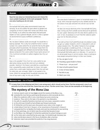 Readthetextaboutaninterestinghouseandchoosethe
mostsuitableheading(A-G)foreachparagraph.Thereis
oneextraheadingyoudonotneed.
DonnachadhMcCarthytakesenvironmentalissuesvery
seriously.Asan eco-auditorhe givesadviceto peopleand
companieson how to maketheirhomesandofficesmore
eco-friendly,asan authorhewritesbooksthat persuade
readersto havea greenerlifestyle,and he isoftena speaker
on environmentalissuesat differentconferences
Yet,he doesn'tbelievewordsareenough:hewould liketo
leadby example.Thisiswhy heturnedhishomein central
Londonintoa placewherehe canprovehe livesbythe green
principleswhichhe promotesHisVictorianhousefromthe
1840swasequippedwith differentenvironmentallyfriendly
devicesto becomefirsta zero-carbonhouse(sameamountof
CO,in andout)andlateron carbon-negative(lessC02out
thanrn)
Thesamelevelof attentionisgivento householdwastein his
houseWiththoroughrecyclingheonlyneededonebinfor
thewholeof lastyearandeventhisonebinwasnotfull
Hedoesnot misuseelectricityeitherDonnachadhMcCarthy
doesnot buyanyfrom outsidesourcesbecausehe generates
hisown 'green'electricitywith the solarelectrrcpanelson his
roof In fact,he producesso muchthatthe nationalsystem
payshimfor theextraamount
6
lf we add up how muchgreenhousegaswe producea yeal
we getourcarbonfootprint,whichismeasuredin unitsof
carbondioxide(COz)Thecarbonfootprintof an average
Britishhouseholdis6,000kg of CO, Inthecaseof
DonnachadhMcCarthy'splacethisfigureisminus114 kg!
DonnachadhMcCarthysaidin an interview:'lf I cando it in
an oldterracedhousein centralLondon,thereisnothingto
stoppeopleeverywheredoingit in theirown homes.'
How rsthispossible?Firstof all,he isverycarefulto use
alternativeenergysourceslikewind andsunwherever
possibleHeatingin the houseisprovidedby a wood burner
that ispoweredbywastewood nearhishouse Hotwater
comesfrom a solarwaterheatingsystemfrom the roofand
histoiletonlyusesrainwaterWaterisnot wastedin his
home Whrlethe averageBritishhouseholdconsumes160
lrtresof tap watera day,heonlyuses26 litres
0 Germanexpertsseemto havebeet+solvedthe mysteryof the MonaLisa,
00 probablythe mostfamouspaintingby RenaissanceartistLeonardodaVinci.
1 Whatthe academicsofferis nota newtheorybutsomeconvincing
2 evidence.Theyclaimto the tadyin the portraitis LisaGherardini,
3 thewifeof a weatthyFlorentinemerchantand nota lover,Leonardo'smother
4 or theartistwashimsetfas hadatlbeenputforwardpreviously.
5 DrSchtechterand histeamwerediscoveredsomenotesin the marginof
6 a bookaboutCiceroby G.Vespucci,of an acquintanceof Leonardo's.Vespucci
7 compareddaVincito Apellesthe Greekartistand hasmentionedhewasworking
8 on threepaintings,oneof whichwasthe portraitthatbecameknown
9 asthe MonaLisa.AlthoughDrSchlechterpublishedhiswhotefindingsas soon
10 asthe noteswereunearthedbytwoyearsago,hisbreakthroughdiscoveryhas
11 onlyrecentlybeenplacedin the focusof attentionaftera German
12 televisionreportwasprovidedthe publicityit haslongdeserved.
A
B
c
D
E
F
G
Youcangiveit a try!
Providinga goodmodeltofollow
Throwitout- areyousure?
Howto buitda greenhouse
A manofmanytalents
Nobiltsto pay
Watchyourstep
DWn
Inmanylinesinthefollowingtextthereisonewrongword,whichshouldnotbethere.Findthewrongword,crossit out
andwriteit attheendoftheline.Somelinesarecorrect.Tickthecorrectlines.Therearetwoexamplesatthebeginning.
ThemysteryoftheMonaLisa
O
GetreadyrorB:Exams2
 