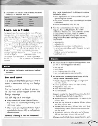 getting
department
carriage
journeys
trips
move
exposed
fancy
relations
direction
2 Comptetethetextwiththewordsinthebox.Youdonot
needto useallthewordsinthebox.
relationships
seat
taking
change
plenty
Writea letterof application(150-200words)including
the followingpoints:
whichregion/ townyouwouldbe abteto cover,your
ageandlanguageabitities
whyyouareinterestedin the job andwhyyouwouldbe
suitableforit
enquireaboutworkinghoursandpay.
2 Therehasbeensomediscussioninyourschool
magazineabouthealthylifestytes.Youwantto
contrlbutetothediscussionandhavedecidedtowrite
anessayentitledNowadayspeopledonothaveo
healthywayoflife.Writeanessay(200-250words),
takingatleastthreeofthefollowingaspectsinto
consideration:
sedentaryjobs
unhealthydiet
pollutedenvironmentandhealthproblems
a lotof informationabouthealthylifestytes- everyone
hasa choice
the largenumberof sportscentres
goodhealthcare.
Talkfor oneminuteabouta memorableexperiencewhen
youmetan interestingperson.Talkabout:
. whoyoumet
o whereit was
. whythe personwasinteresting
r whvmeetingthispersonwasmemorable.
Youwill be askedto talk aboutlivingin townor in the
country.Considerthe followingpoints:
r theadvantagesanddisadvantagesof livingin town
andin thecountry
. humanrelationshipsin townandin thecountry
. theproblemsof bigcities
. lifein thecountryin the past
. yourfuturehome.
Nowworkin pairs.Oneof youis the examiner,the other
is a student.Discussthe followingquestions:
. Wheredoyouthinkit'sbetterto live- in townor in the
country?why?
o ls the waythatpeoplegeton togetherdifferentin town
andin thecountry?How?
. Howwaslifein the countrydifferentin the past?What
did peopledo in theolddaysthattheydon'tdo now-
andviceversa?
. Wherewouldyoupreferto livewhenyou're30 years
old,andwhenyou're50yearsold,andwhy?
Whenyouhavefinished,changerolesandpractiseagain.
a
a
a
a
a
a
2
Loue on a train
voungpeopleareoftenrecommendedto travelWhenyou
lravel,you meeta lotof peopleandare
'r
- to new
waysof doingandseeingthingsAndthereisanotherthing:
do youknowhow many2- havestartedon a train?
Train3 tendto bequitelong,soit givesyou
'- of timeto getchattingto the personsittingnext
to you Allyouhaveto do issitnextto someoneyou
-.
- andgettalkingThemostfrustratingthingisif
you'vebeen6- on wellwith someoneandyou
haveto 7- trains.lf you'relucky,yourfellow
passengerisgoingin the same8- asyousoyou
canfindanemptye- andcontinueyour
conversationlf you'renot,thenit'stimeto saygoodbye
andfinda r0- nextto someoneiustasniceon the
nexttrain
1 Youhaveseenthe followingadvertisementin a local
newspaper.
Fun ond Work
is o componythothelpsyoungvisitorsto
spendo memorobleholidoyin o foreign
country.
Youcon be portof ourteomif you ore
16-20 yeorsold ond speokot leostone
foreignlonguoge.
Youcon helpus in fwo woys:
r Keepin touchwithvisitorsby e-moilbefore
theytrovel,ond recommendplocestheycould
visilin yourregion.
o Showvisitorsoroundplocesof interestin your
oreoincludingfomoussightsoswellos ploces
of entertoinment.
Write to us ]odqy if you are interested.
Getreadyfor82Exams,
 
