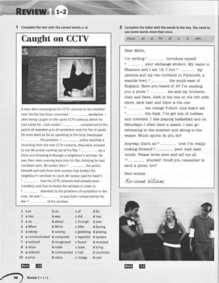 Caughton CCTY
A manwhocampaignedforCCTVcamerasto be installed
nearhisflathasbeenconvicted1- vandalism-
afterbeingcaughton thesameCCWcameraswhichhe
hadaskedfor.LiamJordan2- complainedto the
policeof repeatedactsof vandalismnearhisftatin Leeds.
Heevenwentasfaras speakingto the localnewspaper
)- the problem.4-- policewatcheda
recordingfromthe newCCWcameras,theywereamazed
to seeMrJordancomingoutof hisflat,5- up a
brickandthrowingit througha neighbour'swindow.He
wasthenseenrunningbackintohisftat,thinkinghehad
notbeenseen.MrJordanthen6- the potice
himsetfandtoldthemthatvandalshadbrokenhis
neighbour'swindow!Incourt,Mr,|ordansaidhe hadn't
7- thatthe CCTVcamerashadalreadybeen
installed,andthathe brokethewindowin orderto
8- attentionto the problemsof vandalismin the
area.Hewase- to payf 56ocompensationfor
the ro of thewindow.
1 Completethetextwiththecorrectwordsa-d. Completetheletterwiththewordsinthebox.Youneedto
usesomewordsmorethanonce.
as at for of in to with
Dear MiIIie,
I'm vJ"riting I introduce r5rself
2_ your exchange student. My name is
Shannon and I am 18. I live 5- rqJr
parents and m5rtwo brothers in Plymouth, a
seaside town 4- the south-west of
England. Have you heard of it? I'm sending
you a photo 5 a1eand m;r brothers,
"Iosh
and Dave.
"Iosh
is the one on the left with
short, dark hair and Dave is the one
6- the orange T-shirt. And that's me
7 lhe back. I've got lots of hobbies
and interests. I like playing basketball and on
Saturdays I often have a match. I also go
swimming in the summer and skiing in the
winter. TlThichsports do you do?
Ar5rway, that's all 8- now. I'm reall5r
Iooking forward e- your visit nex!
month. Please write soon and teII me all
ro- yourself. Could you remember to
send a photo, too?
Best wishes
ll . I Ltt.
/(d-rn-nn€ WilUamS
1 ato
2 ahas
3 aon
4 a When
5 a taking
6 a communicated
7 a realised
8 a show
9 a ordered
10 a price
bon
b was
b about
b White
b seizing
b contacted
b recognised
b make
b commanded
b value
cof
c did
c through
c After
c grabbing
c reported
c found
c draw
c had
c cnarge
d for
d had
d over
d During
d picking
d spoken
d revealed
d bring
d convicted
d cost
INE@
/-,, REvrEw7.7-Z
EEI t@
 
