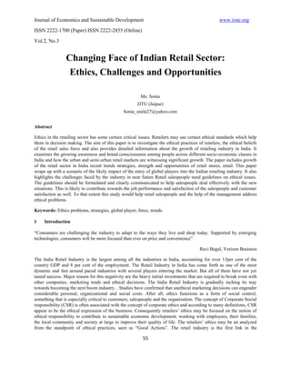 Journal of Economics and Sustainable Development                                                   www.iiste.org
ISSN 2222-1700 (Paper) ISSN 2222-2855 (Online)

Vol.2, No.3


                 Changing Face of Indian Retail Sector:
                  Ethics, Challenges and Opportunities

                                                         Ms. Sonia
                                                       JJTU (Jaipur)
                                                Sonia_smile27@yahoo.com


Abstract

Ethics in the retailing sector has some certain critical issues. Retailers may use certain ethical standards which help
them in decision making. The aim of this paper is to investigate the ethical practices of retailers, the ethical beliefs
of the retail sales force and also provides detailed information about the growth of retailing industry in India. It
examines the growing awareness and brand consciousness among people across different socio-economic classes in
India and how the urban and semi-urban retail markets are witnessing significant growth. The paper includes growth
of the retail sector in India recent trends strategies, strength and opportunities of retail stores, retail. This paper
wraps up with a scenario of the likely impact of the entry of global players into the Indian retailing industry. It also
highlights the challenges faced by the industry in near future Retail salespeople need guidelines on ethical issues.
The guidelines should be formulated and clearly communicated to help salespeople deal effectively with the new
situations. This is likely to contribute towards the job performance and satisfaction of the salespeople and customer
satisfaction as well. To that extent this study would help retail salespeople and the help of the management address
ethical problems.

Keywords: Ethics problems, strategies, global player, force, trends.

1    Introduction

“Consumers are challenging the industry to adapt to the ways they live and shop today. Supported by emerging
technologies, consumers will be more focused than ever on price and convenience”

                                                                                         Ravi Bagal, Verizon Business

The India Retail Industry is the largest among all the industries in India, accounting for over 13per cent of the
country GDP and 8 per cent of the employment. The Retail Industry in India has come forth as one of the most
dynamic and fast around paced industries with several players entering the market. But all of them have not yet
tasted success. Major reason for this negativity are the heavy initial investments that are required to break even with
other companies, marketing tends and ethical decisions. The India Retail Industry is gradually inching its way
towards becoming the next boom industry. . Studies have confirmed that unethical marketing decisions can engender
considerable personal, organizational and social costs. After all, ethics functions as a form of social control,
something that is especially critical to customers, salespeople and the organization. The concept of Corporate Social
responsibility (CSR) is often associated with the concept of corporate ethics and according to many definitions, CSR
appear to be the ethical expression of the business. Consequently retailers’ ethics may be focused on the notion of
ethical responsibility to contribute to sustainable economic development; working with employees, their families,
the local community and society at large to improve their quality of life. The retailers’ ethics may be an analyzed
from the standpoint of ethical practices, seen as “Good Actions”. The retail industry is the first link in the

                                                          55
 