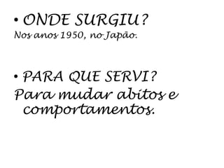 • ONDE SURGIU?
Nos anos 1950, no Japão.



• PARA QUE SERVI?
Para mudar abitos e
  comportamentos.
 