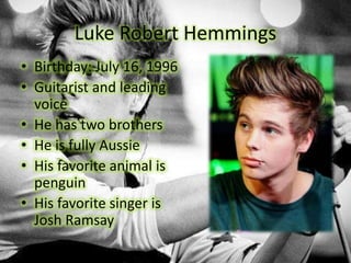 Luke Robert Hemmings
• Birthday: July 16, 1996
• Guitarist and leading
voice
• He has two brothers
• He is fully Aussie
• His favorite animal is
penguin
• His favorite singer is
Josh Ramsay
 