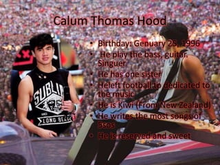 Calum Thomas Hood
• Birthday: Genuary 25, 1996
• He play the bass, guitar.
Singuer
• He has one sister
• Heleft football to dedicated to
the music
• He is Kiwi (From New Zealand)
• He writes the most songs of
5sos
• He is reserved and sweet
 