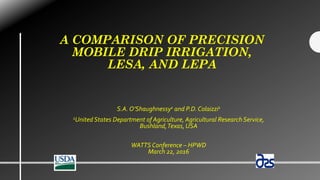 A COMPARISON OF PRECISION
MOBILE DRIP IRRIGATION,
LESA, AND LEPA
S.A. O’Shaughnessy1 and P.D.Colaizzi1
1United States Department of Agriculture, Agricultural Research Service,
Bushland,Texas, USA
WATTS Conference – HPWD
March 22, 2016
 