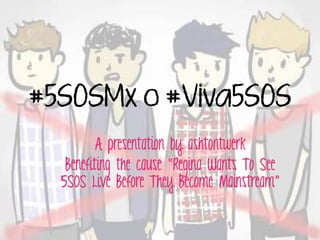 #5SOSMx o #Viva5SOS
A presentation by ashtontwerk
Benefiting the cause “Regina Wants To See
5SOS Live Before They Become Mainstream”
 