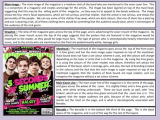 Masthead – The masthead of the magazine goes across the top of the front cover,
It is lime green and has the main image super imposed on top of the masthead.
Rock Sound does not have a set colour scheme it uses, and the colours will change
depending on the topic or artist that is on the magazine. By using the lime green,
it is using the colours of the cover models new album, therefore will attract the
audience of the band, which is teenage girls, and also, the lack of branding created
in the colours and the fact that the main image is super imposed on top of the
masthead suggests that the readers of Rock Sound are loyal readers, and can
recognise the magazine without a set colour scheme.
Strapline – The strip of the magazine goes across the top of the page, and is advertising the cover mount of the magazine. By
placing the cover mount across the top of the page suggests that the posters that are featured in the magazine would be
important to the reader, as they would be large music fans. The type of person who is stereotypically heavily interested into
music, and to the artists who are mentioned on the front are predominantly white, teenage girls.
Main Image - The main image of the magazine is a medium shot of the band who are mentioned In the main cover line. This
is a convention of a magazine and creates anchorage for the article.. The image has been layered on top of the mast head,
suggesting that this may be the selling point of the magazine , as they may try to appeal to the bands audience. The image
shows the four men's facial expressions, which are not serious, and that implies that the article is not serious, and shows the
personality of the people. We can see some of the clothes they wear, which are dark colours, that one of them has a piercing
and one is wearing a hat, all of these clothing items would be something that the audience would wear, which is stereotypes of
the audience of the rock genre.
Main Cover Line – The main cover line of the magazine is in the centre of the page,
and goes across the whole of the cover. It is slightly tilted, and is lime green and
pink, with white writing underneath. There are buzz words as well, with ‘new
broken’, which are in the same lime green and pink that the cover line is in. This
suggests that the target audience are girls, because of the colour pink, which
stands out the most on the page, and is what is stereotypically associated with
females.
Barcode – The barcode is in the bottom left third of the page. This is the dead
space of the magazine, and is out of the way for the rest of the layout.
 