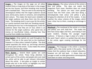 Images – The images on the page are all either
medium shots or long shots of the band. In the images
we see tour busses, and them breaking vinyl records
with a baseball bats. They are seen to be wearing the
stereotypical clothes that the target audience would
wear, skinny jeans, boots or converse, and completely
dark colours. This makes the band seem relatable to
the target audience and draw them into the article
more. The breaking vinyl's is just a pun for the article,
as it partly mentions how them are ‘breaking records’.
By showing the tour bus in the background, it tells the
audience about how they are on tour, which is an
interest for the target audience, who spend lots of
money on tour/festival tickets, showing how they
must be from middle class families.
Colour Scheme – The colour scheme of the article is
blue and yellow. This does not match the
magazines front cover, therefore does not create
branding. The colours are even more gender
neutral than the front cover, with blue being a
stereotypically male colour and yellow a girls,
bringing the attention of all of the readers. It also
matches the colour scheme of the images, which
have a blue hue to them, creating an anchorage in
them.
Drop Capital – Drop capitals are used throughout the
article. They are in the same font as the masthead,
however in a blue colour instead of yellow. The drop
capital separates the article up, and brings attention
to certain parts of the article. It also makes the article
seem more formal, like a book.
Masthead – The masthead of the article is in a blue
and yellow, sans serif, bold font. This makes the
font have sharp edges and lines, and making it look
quite modern, showing the younger target
audience. It features a logo in place of a letter in
the word ‘heart’, which is a symbol they talk about
in the article, again creating anchorage for the
article.
Block Quotes – Several block quotes are used
throughout the article. These bring attention to
certain parts of the article, and people who scan read
the article will be able to get relevant information
about the article. It also gives an insight to certain
people who are in the article, or highlights any main
messages the people want to highlight.
Language – The language in the article is standard
English, with a few swear words in the quotes. This
shows that the audience have a decent education,
however are still laid back. It shows they are
younger as well, as older generations stereotypically
look down on swear and slang words.
 