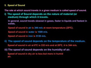 5. Speed of Sound
The rate at which sound travels in a given medium is called speed of sound.
i) The speed of Sound depends on the nature of material (or
medium) through which it travels.
In general, sound travels slowest in gases, faster in liquids and fastest in
solids.
Speed of sound in air is 344 m/s at room temperature (20ºC).
Speed of sound in water is 1500 m/s.
Speed of sound in iron is 5130 m/s.
ii) The speed of sound depends on the temperature of the medium.
Speed of sound in air at 0ºC is 332 m/s and at 20ºC, it is 344 m/s.
iii) The speed of sound depends on the humidity of air.
Speed of sound in dry air is less but more in humid
air.
 