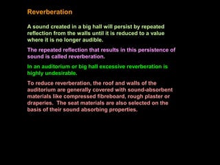 Reverberation
A sound created in a big hall will persist by repeated
reflection from the walls until it is reduced to a value
where it is no longer audible.
The repeated reflection that results in this persistence of
sound is called reverberation.
In an auditorium or big hall excessive reverberation is
highly undesirable.
To reduce reverberation, the roof and walls of the
auditorium are generally covered with sound-absorbent
materials like compressed fibreboard, rough plaster or
draperies. The seat materials are also selected on the
basis of their sound absorbing properties.
 