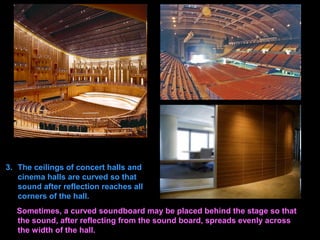 3. The ceilings of concert halls and
cinema halls are curved so that
sound after reflection reaches all
corners of the hall.
Sometimes, a curved soundboard may be placed behind the stage so that
the sound, after reflecting from the sound board, spreads evenly across
the width of the hall.
 