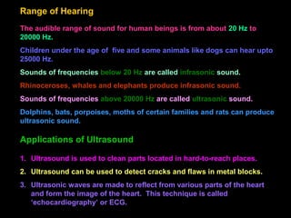 Range of Hearing
The audible range of sound for human beings is from about 20 Hz to
20000 Hz.
Children under the age of five and some animals like dogs can hear upto
25000 Hz.
Sounds of frequencies below 20 Hz are called infrasonic sound.
Rhinoceroses, whales and elephants produce infrasonic sound.
Sounds of frequencies above 20000 Hz are called ultrasonic sound.
Dolphins, bats, porpoises, moths of certain families and rats can produce
ultrasonic sound.
1. Ultrasound is used to clean parts located in hard-to-reach places.
2. Ultrasound can be used to detect cracks and flaws in metal blocks.
3. Ultrasonic waves are made to reflect from various parts of the heart
and form the image of the heart. This technique is called
‘echocardiography’ or ECG.
Applications of Ultrasound
 