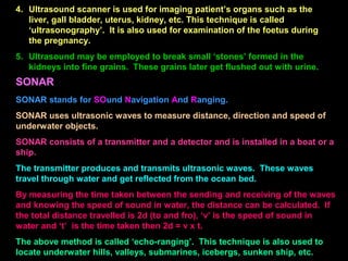 4. Ultrasound scanner is used for imaging patient’s organs such as the
liver, gall bladder, uterus, kidney, etc. This technique is called
‘ultrasonography’. It is also used for examination of the foetus during
the pregnancy.
5. Ultrasound may be employed to break small ‘stones’ formed in the
kidneys into fine grains. These grains later get flushed out with urine.
SONAR
SONAR stands for SOund Navigation And Ranging.
SONAR uses ultrasonic waves to measure distance, direction and speed of
underwater objects.
SONAR consists of a transmitter and a detector and is installed in a boat or a
ship.
The transmitter produces and transmits ultrasonic waves. These waves
travel through water and get reflected from the ocean bed.
By measuring the time taken between the sending and receiving of the waves
and knowing the speed of sound in water, the distance can be calculated. If
the total distance travelled is 2d (to and fro), ‘v’ is the speed of sound in
water and ‘t’ is the time taken then 2d = v x t.
The above method is called ‘echo-ranging’. This technique is also used to
locate underwater hills, valleys, submarines, icebergs, sunken ship, etc.
 