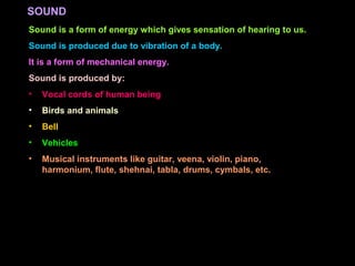 Sound is a form of energy which gives sensation of hearing to us.
Sound is produced due to vibration of a body.
It is a form of mechanical energy.
Sound is produced by:
• Vocal cords of human being
• Birds and animals
• Bell
• Vehicles
• Musical instruments like guitar, veena, violin, piano,
harmonium, flute, shehnai, tabla, drums, cymbals, etc.
SOUND
 