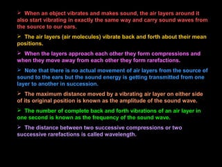  When an object vibrates and makes sound, the air layers around it
also start vibrating in exactly the same way and carry sound waves from
the source to our ears.
 The air layers (air molecules) vibrate back and forth about their mean
positions.
 When the layers approach each other they form compressions and
when they move away from each other they form rarefactions.
 Note that there is no actual movement of air layers from the source of
sound to the ears but the sound energy is getting transmitted from one
layer to another in succession.
 The maximum distance moved by a vibrating air layer on either side
of its original position is known as the amplitude of the sound wave.
 The number of complete back and forth vibrations of an air layer in
one second is known as the frequency of the sound wave.
 The distance between two successive compressions or two
successive rarefactions is called wavelength.
 