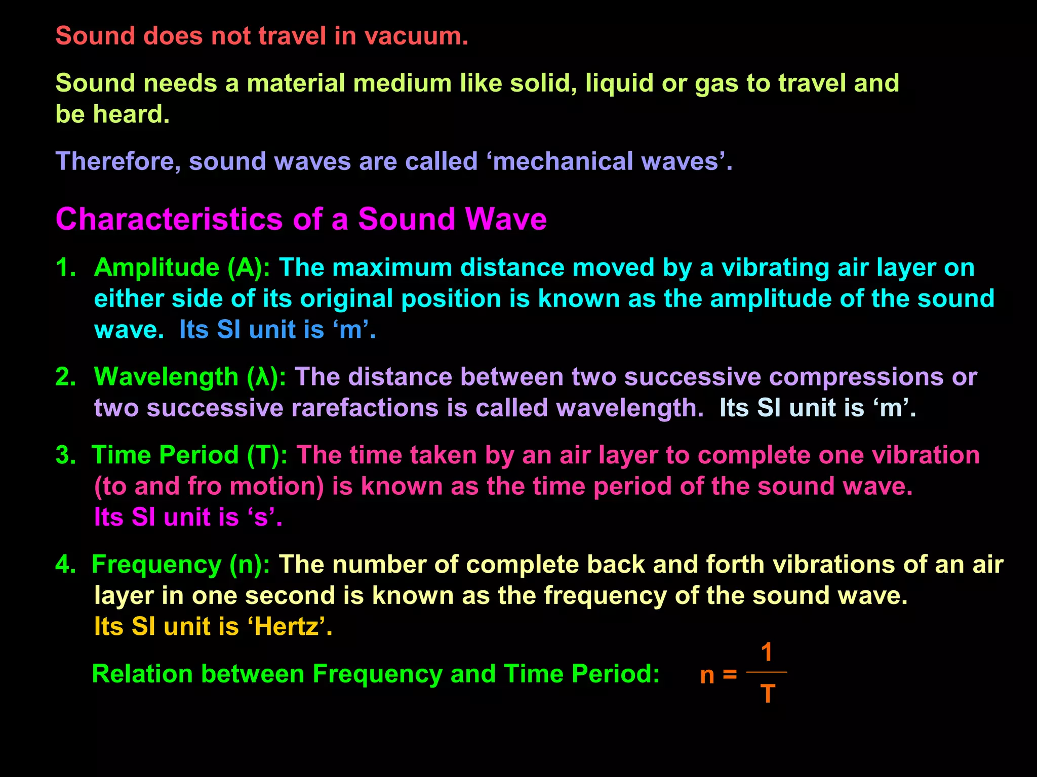Sound does not travel in vacuum.
Sound needs a material medium like solid, liquid or gas to travel and
be heard.
Therefore, sound waves are called ‘mechanical waves’.
Characteristics of a Sound Wave
1. Amplitude (A): The maximum distance moved by a vibrating air layer on
either side of its original position is known as the amplitude of the sound
wave. Its SI unit is ‘m’.
2. Wavelength (λ): The distance between two successive compressions or
two successive rarefactions is called wavelength. Its SI unit is ‘m’.
3. Time Period (T): The time taken by an air layer to complete one vibration
(to and fro motion) is known as the time period of the sound wave.
Its SI unit is ‘s’.
4. Frequency (n): The number of complete back and forth vibrations of an air
layer in one second is known as the frequency of the sound wave.
Its SI unit is ‘Hertz’.
Relation between Frequency and Time Period: n =
1
T
 