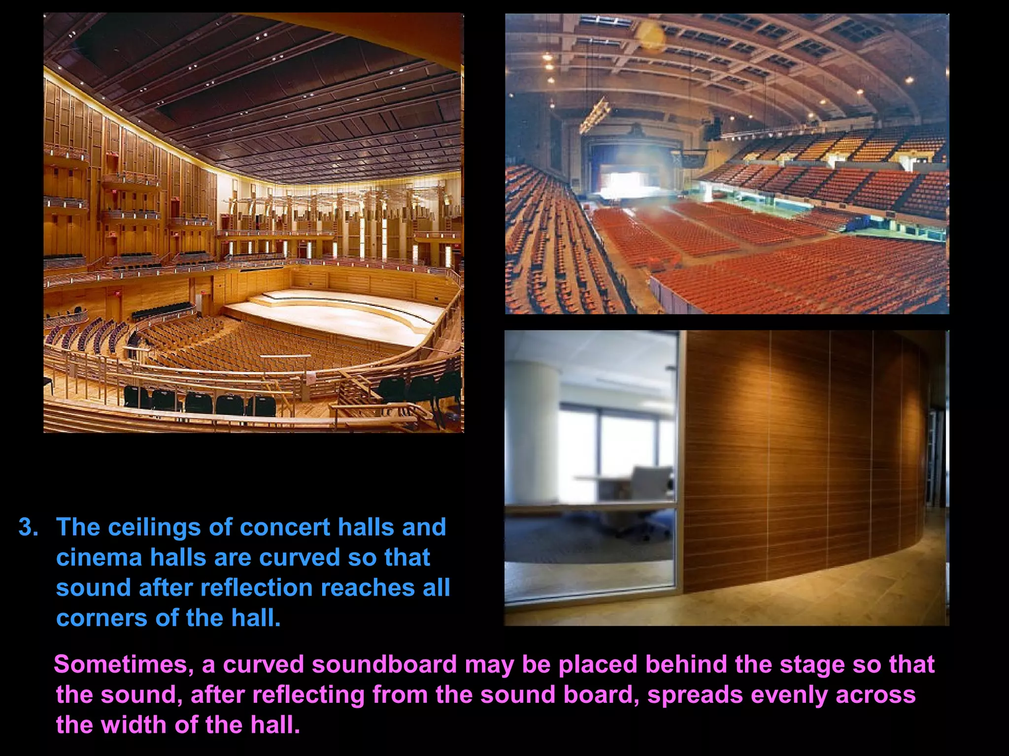 3. The ceilings of concert halls and
cinema halls are curved so that
sound after reflection reaches all
corners of the hall.
Sometimes, a curved soundboard may be placed behind the stage so that
the sound, after reflecting from the sound board, spreads evenly across
the width of the hall.
 