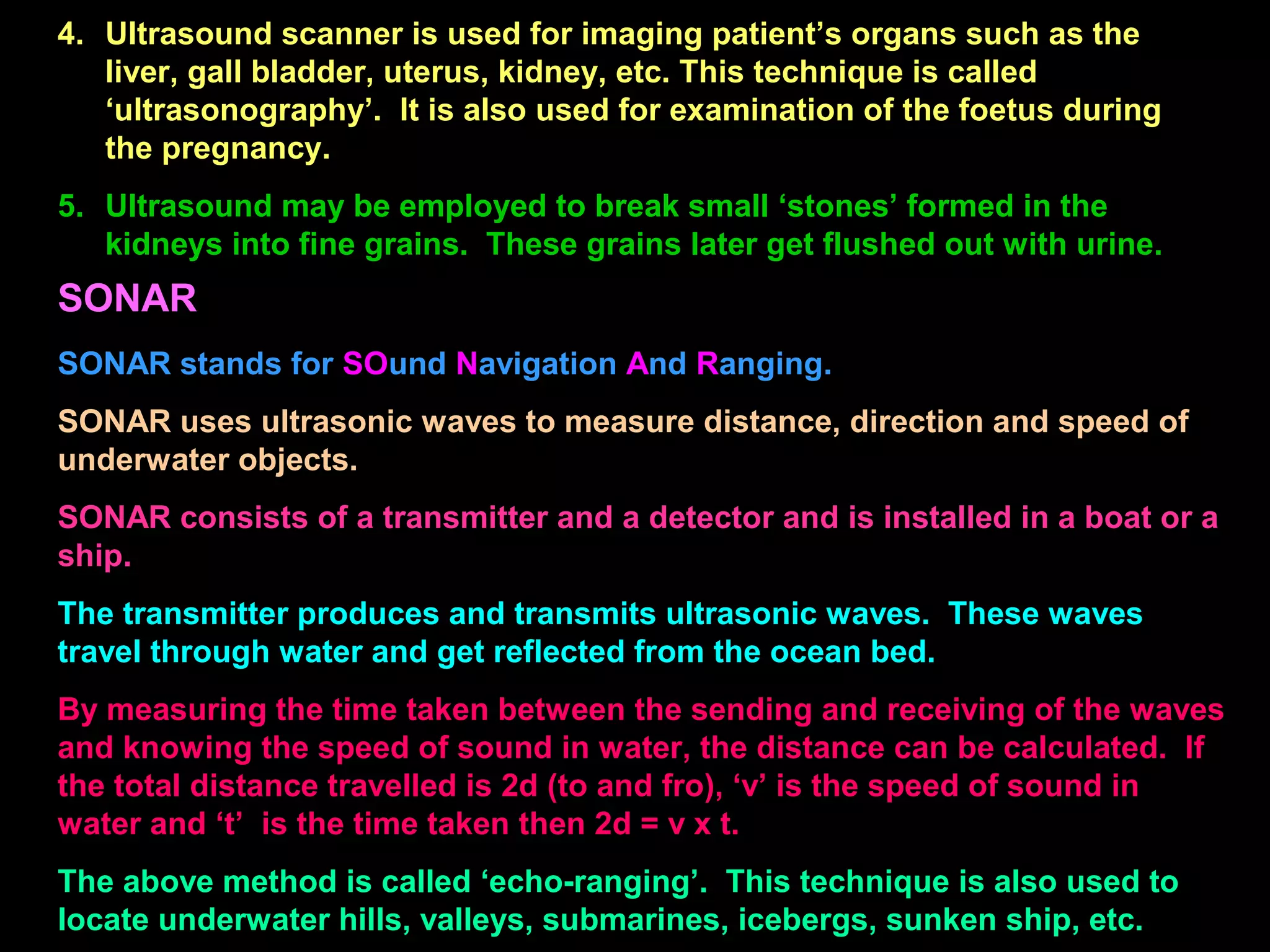 4. Ultrasound scanner is used for imaging patient’s organs such as the
liver, gall bladder, uterus, kidney, etc. This technique is called
‘ultrasonography’. It is also used for examination of the foetus during
the pregnancy.
5. Ultrasound may be employed to break small ‘stones’ formed in the
kidneys into fine grains. These grains later get flushed out with urine.
SONAR
SONAR stands for SOund Navigation And Ranging.
SONAR uses ultrasonic waves to measure distance, direction and speed of
underwater objects.
SONAR consists of a transmitter and a detector and is installed in a boat or a
ship.
The transmitter produces and transmits ultrasonic waves. These waves
travel through water and get reflected from the ocean bed.
By measuring the time taken between the sending and receiving of the waves
and knowing the speed of sound in water, the distance can be calculated. If
the total distance travelled is 2d (to and fro), ‘v’ is the speed of sound in
water and ‘t’ is the time taken then 2d = v x t.
The above method is called ‘echo-ranging’. This technique is also used to
locate underwater hills, valleys, submarines, icebergs, sunken ship, etc.
 