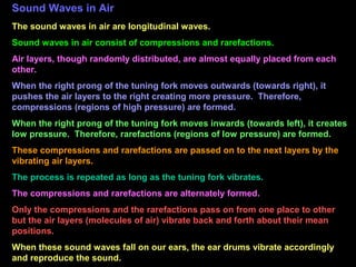 Sound Waves in Air
The sound waves in air are longitudinal waves.
Sound waves in air consist of compressions and rarefactions.
Air layers, though randomly distributed, are almost equally placed from each
other.
When the right prong of the tuning fork moves outwards (towards right), it
pushes the air layers to the right creating more pressure. Therefore,
compressions (regions of high pressure) are formed.
When the right prong of the tuning fork moves inwards (towards left), it creates
low pressure. Therefore, rarefactions (regions of low pressure) are formed.
These compressions and rarefactions are passed on to the next layers by the
vibrating air layers.
The process is repeated as long as the tuning fork vibrates.
The compressions and rarefactions are alternately formed.
Only the compressions and the rarefactions pass on from one place to other
but the air layers (molecules of air) vibrate back and forth about their mean
positions.
When these sound waves fall on our ears, the ear drums vibrate accordingly
and reproduce the sound.
 
