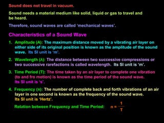 Sound does not travel in vacuum.
Sound needs a material medium like solid, liquid or gas to travel and
be heard.
Therefore, sound waves are called ‘mechanical waves’.
Characteristics of a Sound Wave
1. Amplitude (A): The maximum distance moved by a vibrating air layer on
either side of its original position is known as the amplitude of the sound
wave. Its SI unit is ‘m’.
2. Wavelength (λ): The distance between two successive compressions or
two successive rarefactions is called wavelength. Its SI unit is ‘m’.
3. Time Period (T): The time taken by an air layer to complete one vibration
(to and fro motion) is known as the time period of the sound wave.
Its SI unit is ‘s’.
4. Frequency (n): The number of complete back and forth vibrations of an air
layer in one second is known as the frequency of the sound wave.
Its SI unit is ‘Hertz’.
Relation between Frequency and Time Period: n =
1
T
 