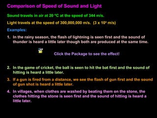Comparison of Speed of Sound and Light
Sound travels in air at 20 ºC at the speed of 344 m/s.
Light travels at the speed of 300,000,000 m/s. (3 x 108
m/s)
Examples:
1. In the rainy season, the flash of lightning is seen first and the sound of
thunder is heard a little later though both are produced at the same time.
Package
2. In the game of cricket, the ball is seen to hit the bat first and the sound of
hitting is heard a little later.
3. If a gun is fired from a distance, we see the flash of gun first and the sound
of gun shot is heard a little later.
4. In villages, when clothes are washed by beating them on the stone, the
clothes hitting the stone is seen first and the sound of hitting is heard a
little later.
Click the Package to see the effect!
 