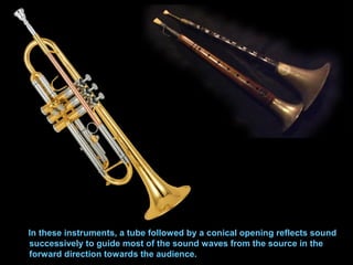 In these instruments, a tube followed by a conical opening reflects sound
successively to guide most of the sound waves from the source in the
forward direction towards the audience.
 