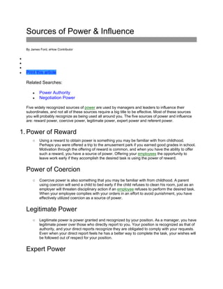Sources of Power & Influence
By James Ford, eHow Contributor



 Print this article
Related Searches:
 Power Authority
 Negotiation Power
Five widely recognized sources of power are used by managers and leaders to influence their
subordinates, and not all of these sources require a big title to be effective. Most of these sources
you will probably recognize as being used all around you. The five sources of power and influence
are: reward power, coercive power, legitimate power, expert power and referent power.
1. Power of Reward
o Using a reward to obtain power is something you may be familiar with from childhood.
Perhaps you were offered a trip to the amusement park if you earned good grades in school.
Motivation through the offering of reward is common, and when you have the ability to offer
such a reward, you have a source of power. Offering your employees the opportunity to
leave work early if they accomplish the desired task is using the power of reward.
Power of Coercion
o Coercive power is also something that you may be familiar with from childhood. A parent
using coercion will send a child to bed early if the child refuses to clean his room, just as an
employer will threaten disciplinary action if an employee refuses to perform the desired task.
When your employee complies with your orders in an effort to avoid punishment, you have
effectively utilized coercion as a source of power.
Legitimate Power
o Legitimate power is power granted and recognized by your position. As a manager, you have
legitimate power over those who directly report to you. Your position is recognized as that of
authority, and your direct reports recognize they are obligated to comply with your requests.
Even when your direct report feels he has a better way to complete the task, your wishes will
be followed out of respect for your position.
Expert Power
 