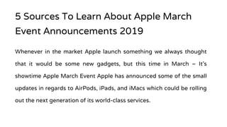 5 Sources To Learn About Apple March
Event Announcements 2019
Whenever in the market Apple launch something we always thought
that it would be some new gadgets, but this time in March – It’s
showtime Apple March Event Apple has announced some of the small
updates in regards to AirPods, iPads, and iMacs which could be rolling
out the next generation of its world-class services.
 