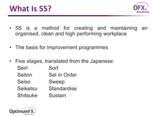 What Is 5S?
• 5S is a method for creating and maintaining an
organised, clean and high performing workplace
• The basis for improvement programmes
• Five stages, translated from the Japanese:
Seiri Sort
Seiton Set in Order
Seiso Sweep
Seiketsu Standardise
Shitsuke Sustain
 