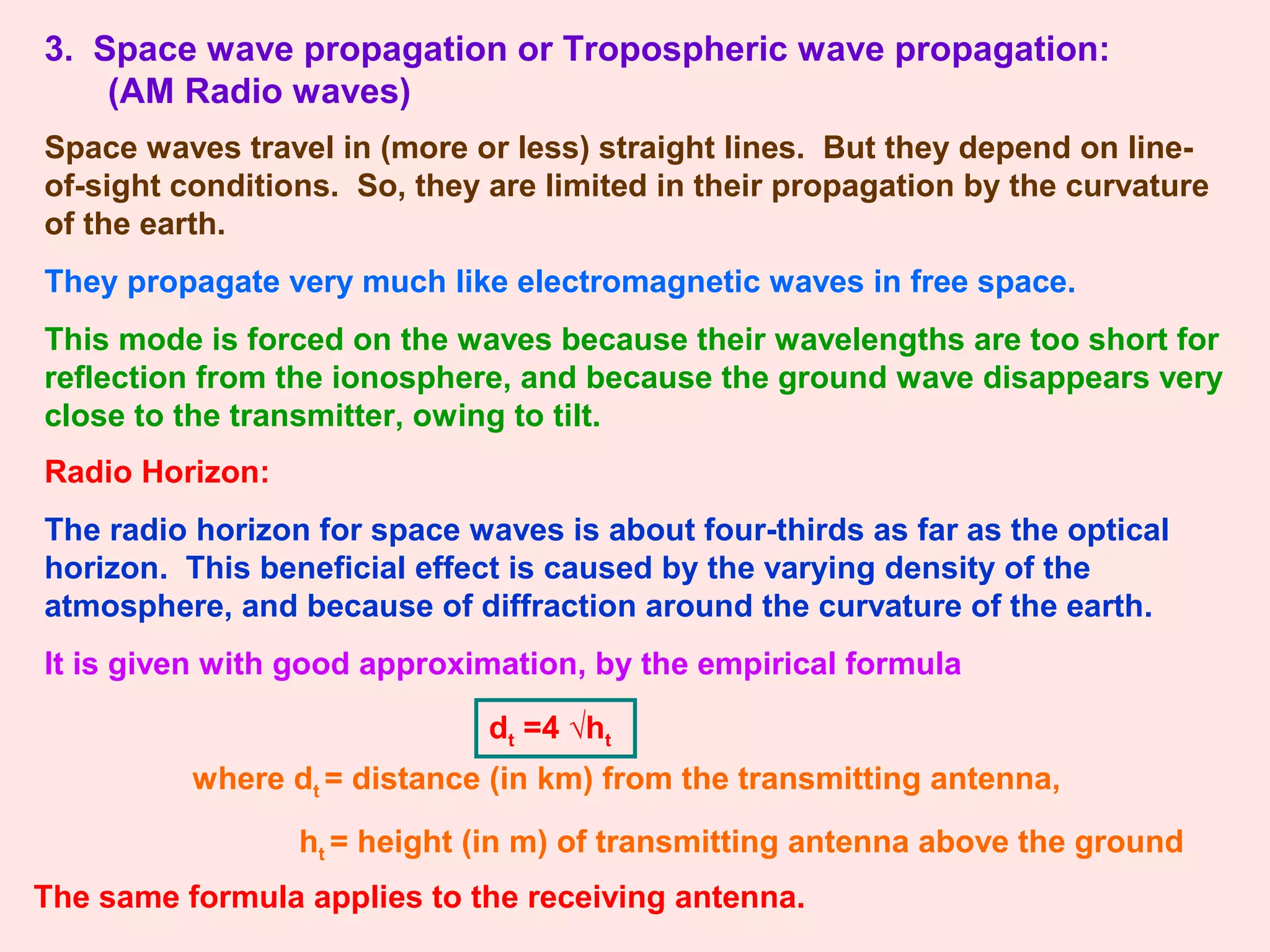 3. Space wave propagation or Tropospheric wave propagation:
(AM Radio waves)
Space waves travel in (more or less) straight lines. But they depend on line-
of-sight conditions. So, they are limited in their propagation by the curvature
of the earth.
They propagate very much like electromagnetic waves in free space.
This mode is forced on the waves because their wavelengths are too short for
reflection from the ionosphere, and because the ground wave disappears very
close to the transmitter, owing to tilt.
Radio Horizon:
The radio horizon for space waves is about four-thirds as far as the optical
horizon. This beneficial effect is caused by the varying density of the
atmosphere, and because of diffraction around the curvature of the earth.
It is given with good approximation, by the empirical formula
dt =4 √ht
where dt = distance (in km) from the transmitting antenna,
ht = height (in m) of transmitting antenna above the ground
The same formula applies to the receiving antenna.
 