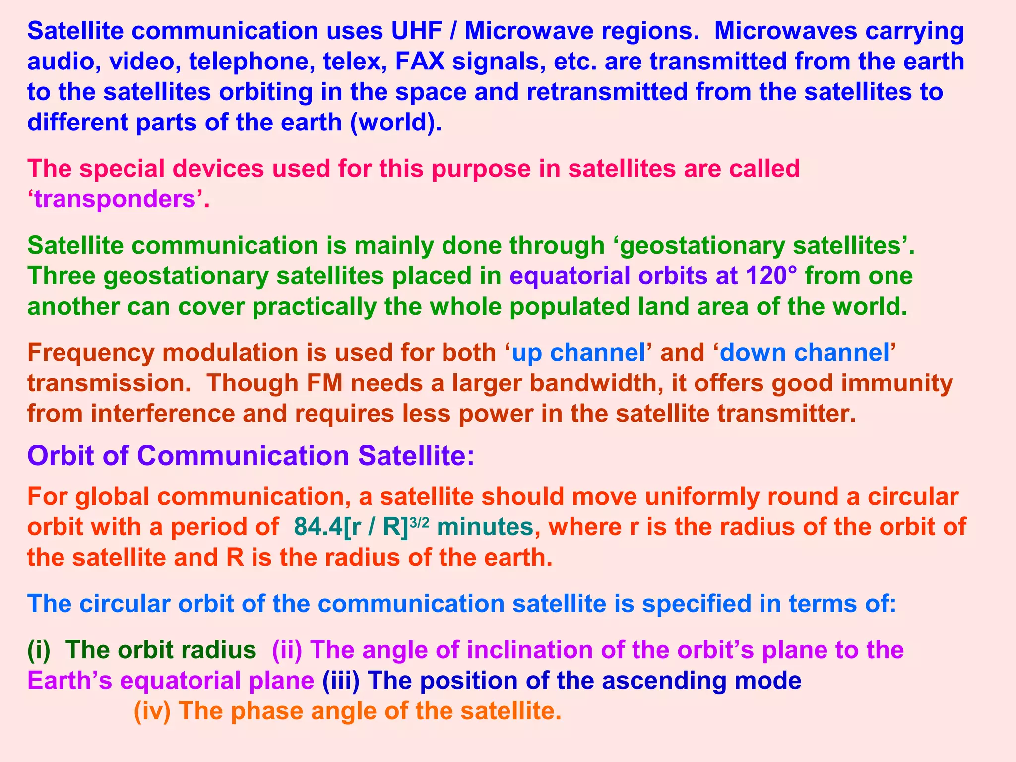 Satellite communication uses UHF / Microwave regions. Microwaves carrying
audio, video, telephone, telex, FAX signals, etc. are transmitted from the earth
to the satellites orbiting in the space and retransmitted from the satellites to
different parts of the earth (world).
The special devices used for this purpose in satellites are called
‘transponders’.
Satellite communication is mainly done through ‘geostationary satellites’.
Three geostationary satellites placed in equatorial orbits at 120° from one
another can cover practically the whole populated land area of the world.
Frequency modulation is used for both ‘up channel’ and ‘down channel’
transmission. Though FM needs a larger bandwidth, it offers good immunity
from interference and requires less power in the satellite transmitter.
Orbit of Communication Satellite:
For global communication, a satellite should move uniformly round a circular
orbit with a period of 84.4[r / R]3/2
minutes, where r is the radius of the orbit of
the satellite and R is the radius of the earth.
The circular orbit of the communication satellite is specified in terms of:
(i) The orbit radius (ii) The angle of inclination of the orbit’s plane to the
Earth’s equatorial plane (iii) The position of the ascending mode
(iv) The phase angle of the satellite.
 