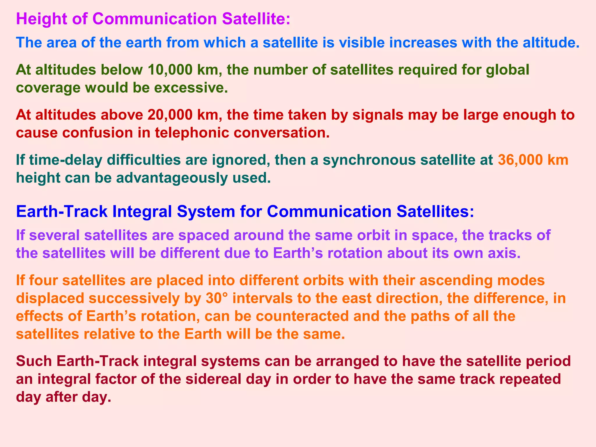 Height of Communication Satellite:
The area of the earth from which a satellite is visible increases with the altitude.
At altitudes below 10,000 km, the number of satellites required for global
coverage would be excessive.
At altitudes above 20,000 km, the time taken by signals may be large enough to
cause confusion in telephonic conversation.
If time-delay difficulties are ignored, then a synchronous satellite at 36,000 km
height can be advantageously used.
Earth-Track Integral System for Communication Satellites:
If several satellites are spaced around the same orbit in space, the tracks of
the satellites will be different due to Earth’s rotation about its own axis.
If four satellites are placed into different orbits with their ascending modes
displaced successively by 30° intervals to the east direction, the difference, in
effects of Earth’s rotation, can be counteracted and the paths of all the
satellites relative to the Earth will be the same.
Such Earth-Track integral systems can be arranged to have the satellite period
an integral factor of the sidereal day in order to have the same track repeated
day after day.
 