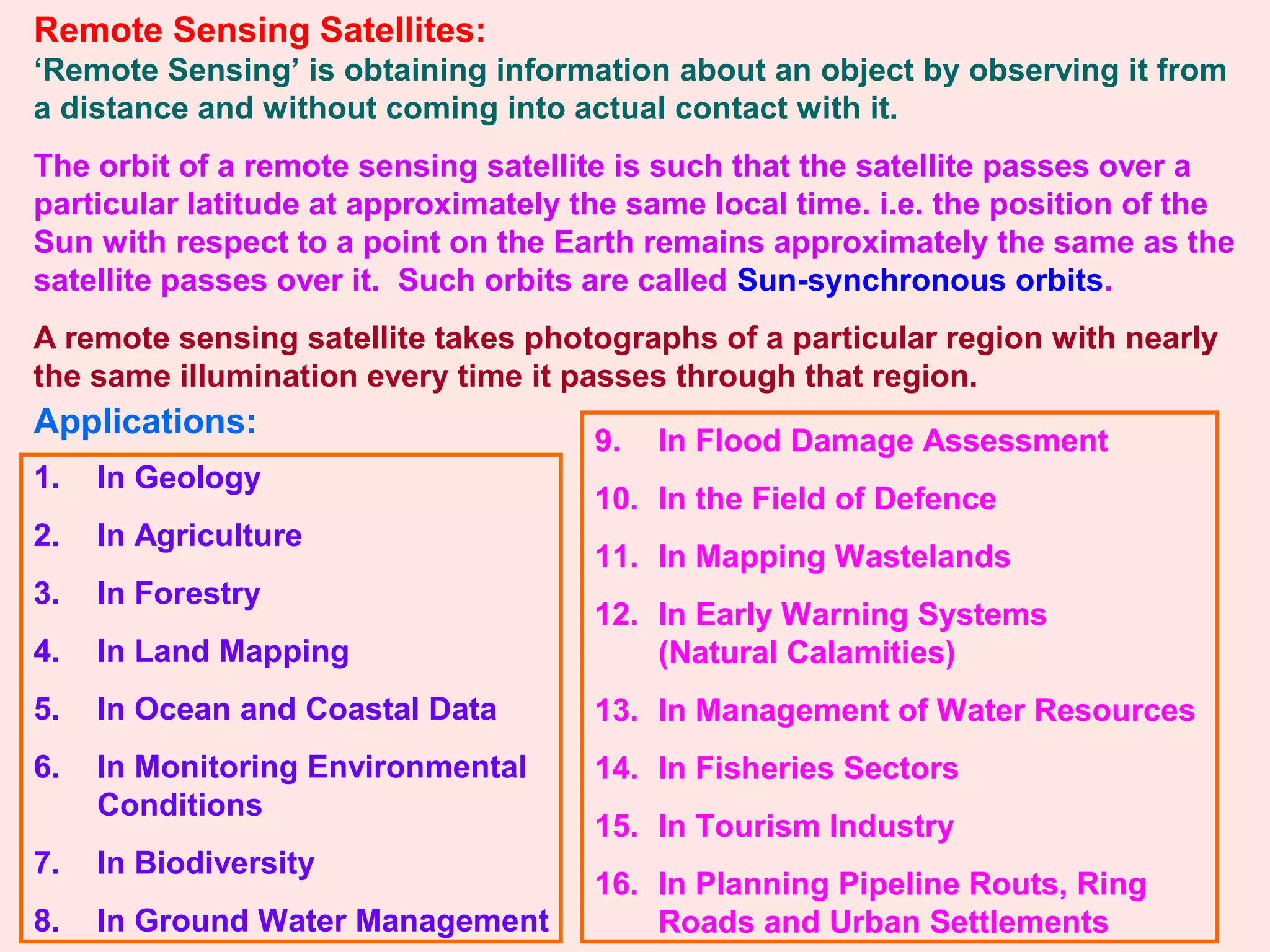 Remote Sensing Satellites:
‘Remote Sensing’ is obtaining information about an object by observing it from
a distance and without coming into actual contact with it.
The orbit of a remote sensing satellite is such that the satellite passes over a
particular latitude at approximately the same local time. i.e. the position of the
Sun with respect to a point on the Earth remains approximately the same as the
satellite passes over it. Such orbits are called Sun-synchronous orbits.
A remote sensing satellite takes photographs of a particular region with nearly
the same illumination every time it passes through that region.
Applications:
1. In Geology
2. In Agriculture
3. In Forestry
4. In Land Mapping
5. In Ocean and Coastal Data
6. In Monitoring Environmental
Conditions
7. In Biodiversity
8. In Ground Water Management
9. In Flood Damage Assessment
10. In the Field of Defence
11. In Mapping Wastelands
12. In Early Warning Systems
(Natural Calamities)
13. In Management of Water Resources
14. In Fisheries Sectors
15. In Tourism Industry
16. In Planning Pipeline Routs, Ring
Roads and Urban Settlements
 