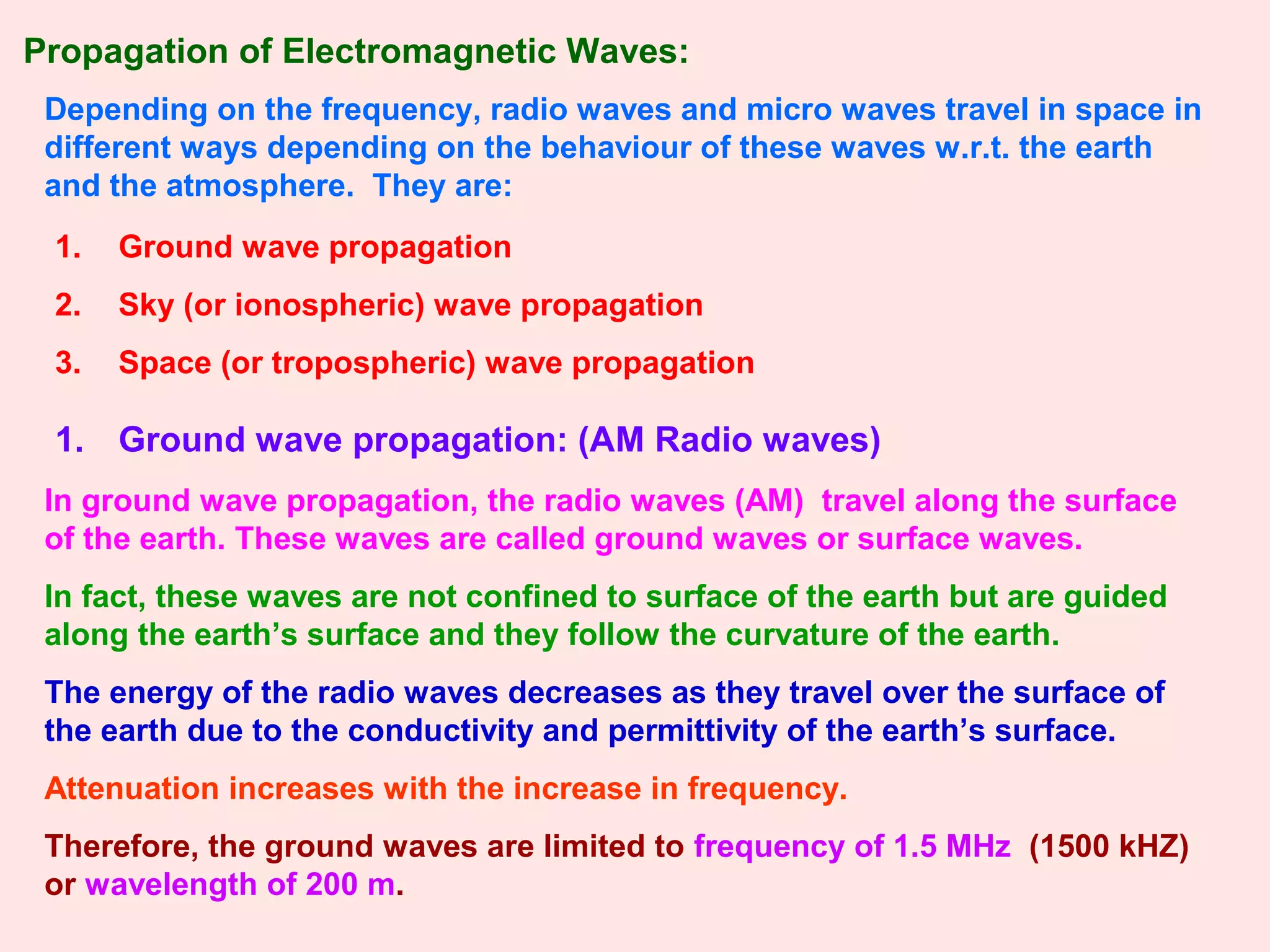 Depending on the frequency, radio waves and micro waves travel in space in
different ways depending on the behaviour of these waves w.r.t. the earth
and the atmosphere. They are:
1. Ground wave propagation
2. Sky (or ionospheric) wave propagation
3. Space (or tropospheric) wave propagation
1. Ground wave propagation: (AM Radio waves)
In ground wave propagation, the radio waves (AM) travel along the surface
of the earth. These waves are called ground waves or surface waves.
In fact, these waves are not confined to surface of the earth but are guided
along the earth’s surface and they follow the curvature of the earth.
The energy of the radio waves decreases as they travel over the surface of
the earth due to the conductivity and permittivity of the earth’s surface.
Attenuation increases with the increase in frequency.
Therefore, the ground waves are limited to frequency of 1.5 MHz (1500 kHZ)
or wavelength of 200 m.
Propagation of Electromagnetic Waves:
 