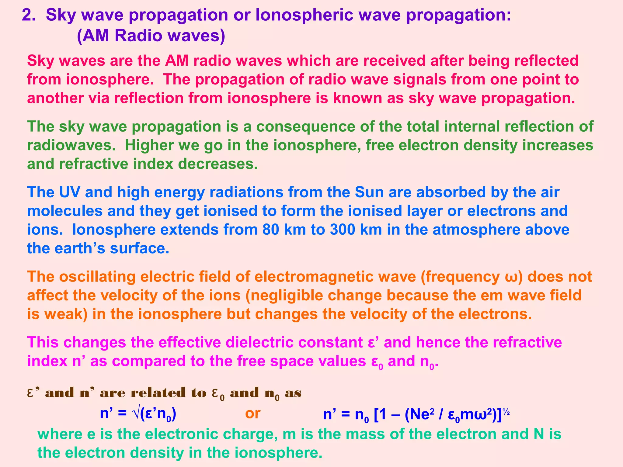 2. Sky wave propagation or Ionospheric wave propagation:
(AM Radio waves)
Sky waves are the AM radio waves which are received after being reflected
from ionosphere. The propagation of radio wave signals from one point to
another via reflection from ionosphere is known as sky wave propagation.
The sky wave propagation is a consequence of the total internal reflection of
radiowaves. Higher we go in the ionosphere, free electron density increases
and refractive index decreases.
The UV and high energy radiations from the Sun are absorbed by the air
molecules and they get ionised to form the ionised layer or electrons and
ions. Ionosphere extends from 80 km to 300 km in the atmosphere above
the earth’s surface.
The oscillating electric field of electromagnetic wave (frequency ω) does not
affect the velocity of the ions (negligible change because the em wave field
is weak) in the ionosphere but changes the velocity of the electrons.
This changes the effective dielectric constant ε’ and hence the refractive
index n’ as compared to the free space values ε0 and n0.
ε’ and n’ are related to ε0 and n0 as
n’ = √(ε’n0) n’ = n0 [1 – (Ne2
/ ε0mω2
)]½
where e is the electronic charge, m is the mass of the electron and N is
the electron density in the ionosphere.
or
 