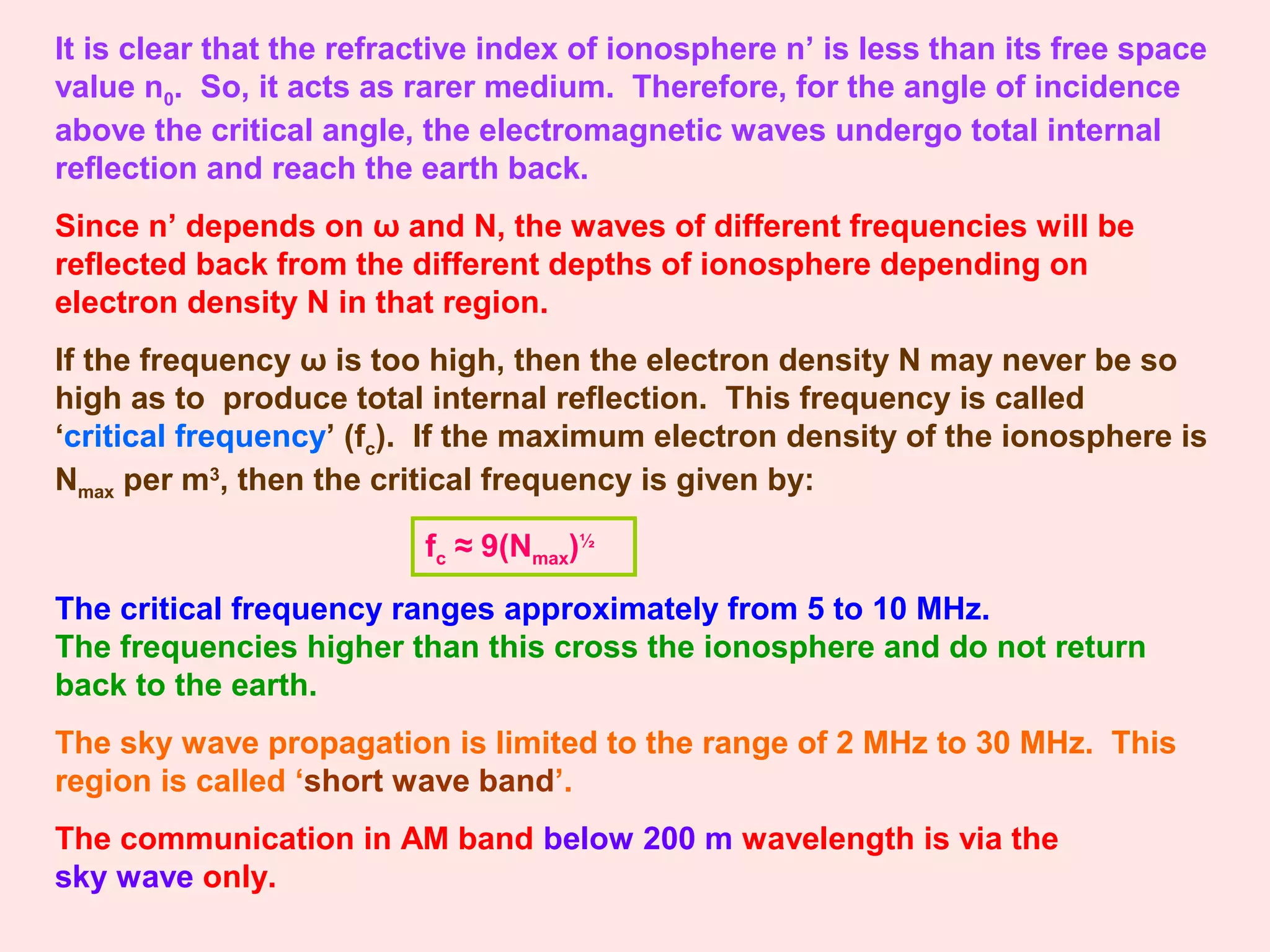 It is clear that the refractive index of ionosphere n’ is less than its free space
value n0. So, it acts as rarer medium. Therefore, for the angle of incidence
above the critical angle, the electromagnetic waves undergo total internal
reflection and reach the earth back.
Since n’ depends on ω and N, the waves of different frequencies will be
reflected back from the different depths of ionosphere depending on
electron density N in that region.
If the frequency ω is too high, then the electron density N may never be so
high as to produce total internal reflection. This frequency is called
‘critical frequency’ (fc). If the maximum electron density of the ionosphere is
Nmax per m3
, then the critical frequency is given by:
fc ≈ 9(Nmax)½
The critical frequency ranges approximately from 5 to 10 MHz.
The frequencies higher than this cross the ionosphere and do not return
back to the earth.
The sky wave propagation is limited to the range of 2 MHz to 30 MHz. This
region is called ‘short wave band’.
The communication in AM band below 200 m wavelength is via the
sky wave only.
 