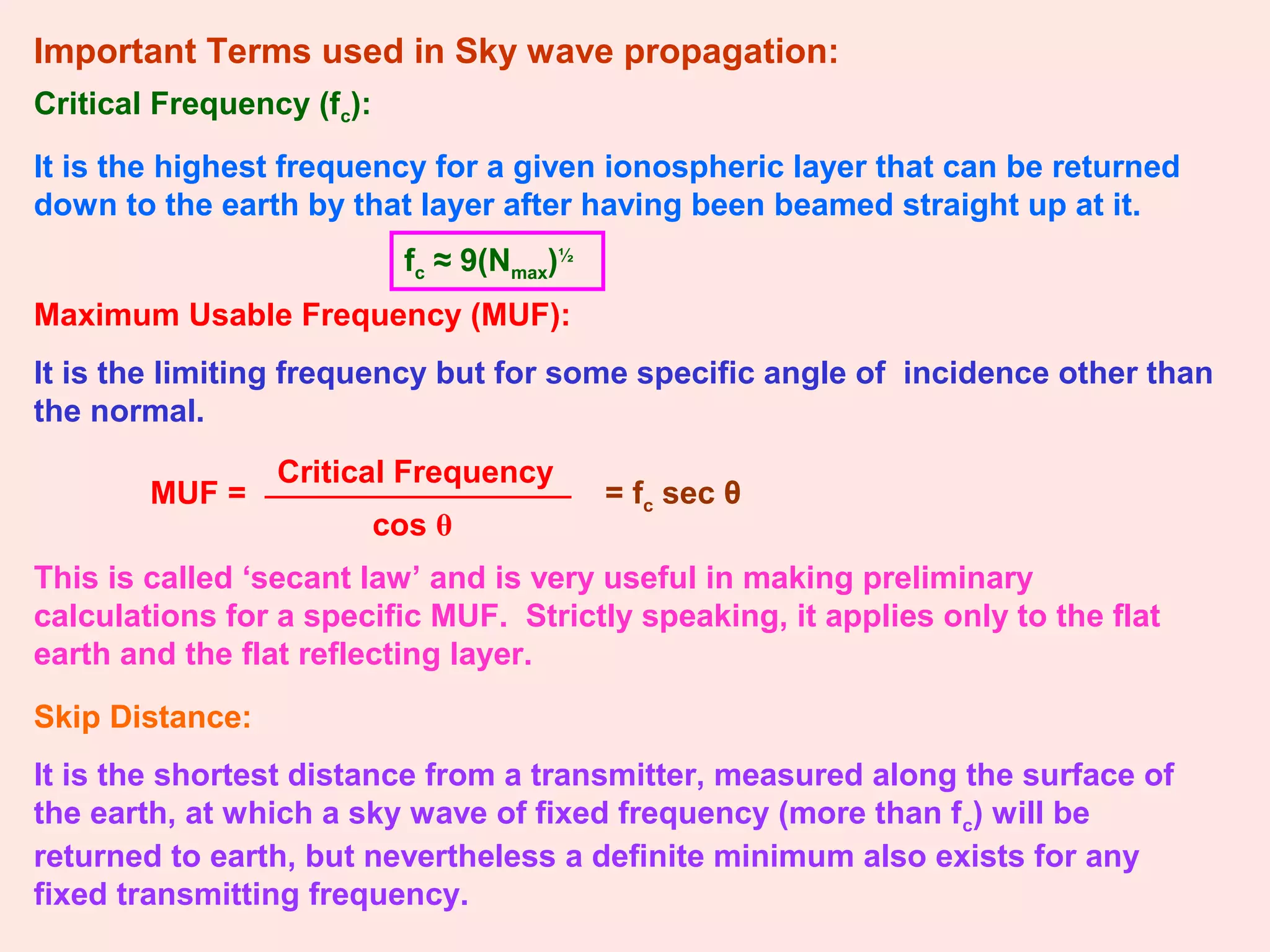 Important Terms used in Sky wave propagation:
Critical Frequency (fc):
It is the highest frequency for a given ionospheric layer that can be returned
down to the earth by that layer after having been beamed straight up at it.
fc ≈ 9(Nmax)½
Maximum Usable Frequency (MUF):
It is the limiting frequency but for some specific angle of incidence other than
the normal.
MUF =
cos θ
Critical Frequency
= fc sec θ
This is called ‘secant law’ and is very useful in making preliminary
calculations for a specific MUF. Strictly speaking, it applies only to the flat
earth and the flat reflecting layer.
Skip Distance:
It is the shortest distance from a transmitter, measured along the surface of
the earth, at which a sky wave of fixed frequency (more than fc) will be
returned to earth, but nevertheless a definite minimum also exists for any
fixed transmitting frequency.
 