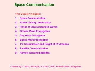 Space Communication
This Chapter includes:
1. Space Communication
2. Power Density, Attenuation
3. Range of Electromagnetic Waves
4. Ground Wave Propagation
5. Sky Wave Propagation
6. Space Wave Propagation
7. TV Transmission and Height of TV Antenna
8. Satellite Communication
9. Remote Sensing Satellites
Created by C. Mani, Principal, K V No.1, AFS, Jalahalli West, Bangalore
 