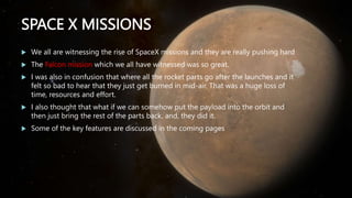 SPACE X MISSIONS
 We all are witnessing the rise of SpaceX missions and they are really pushing hard
 The Falcon mission which we all have witnessed was so great.
 I was also in confusion that where all the rocket parts go after the launches and it
felt so bad to hear that they just get burned in mid-air. That was a huge loss of
time, resources and effort.
 I also thought that what if we can somehow put the payload into the orbit and
then just bring the rest of the parts back, and, they did it.
 Some of the key features are discussed in the coming pages
 