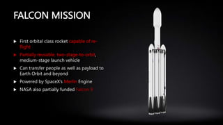 FALCON MISSION
 First orbital class rocket capable of re-
flight
 Partially reusable, two-stage-to-orbit,
medium-stage launch vehicle
 Can transfer people as well as payload to
Earth Orbit and beyond
 Powered by SpaceX’s Merlin Engine
 NASA also partially funded Falcon 9
 