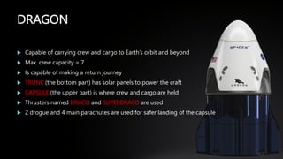 DRAGON
 Capable of carrying crew and cargo to Earth’s orbit and beyond
 Max. crew capacity = 7
 Is capable of making a return journey
 TRUNK (the bottom part) has solar panels to power the craft
 CAPSULE (the upper part) is where crew and cargo are held
 Thrusters named DRACO and SUPERDRACO are used
 2 drogue and 4 main parachutes are used for safer landing of the capsule
 